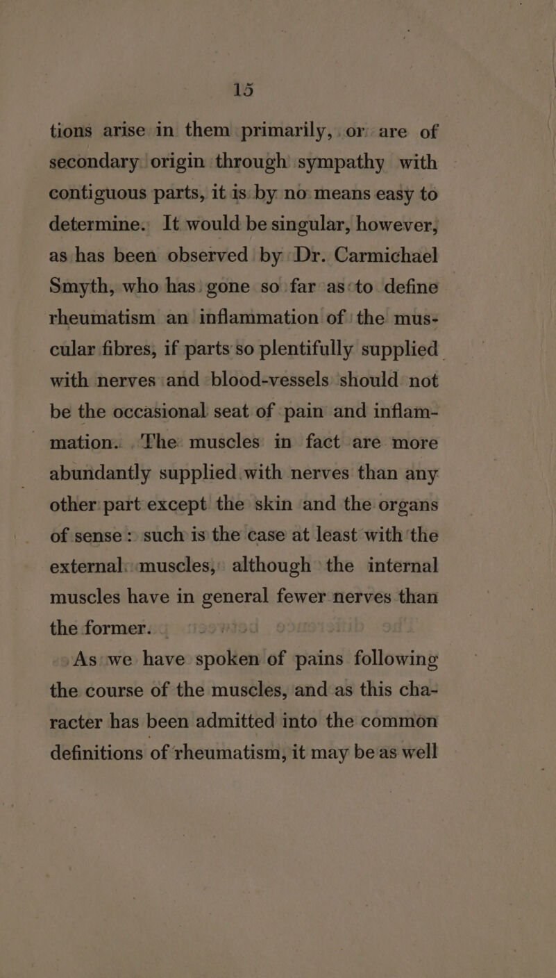 Lol tions arise in them primarily,.or are of secondary origin through sympathy with | contiguous parts, it 1s. by no means easy to determine. It would be singular, however, as has been observed by Dr. Carmichael Smyth, who has: gone so far as«to. define rheumatism an inflammation of! the mus- cular fibres, if parts so plentifully supplied. with nerves and blood-vessels should not be the occasional seat of pain and inflam- - mation. The muscles in fact are more abundantly supplied with nerves than any other part except the skin and the organs of sense : such is the case at least with ‘the external: muscles, although the internal muscles have in general fewer nerves than the former. | | As we have spoken of pains following the course of the muscles, and as this cha- racter has been admitted into the common definitions of rheumatism, it may be as well