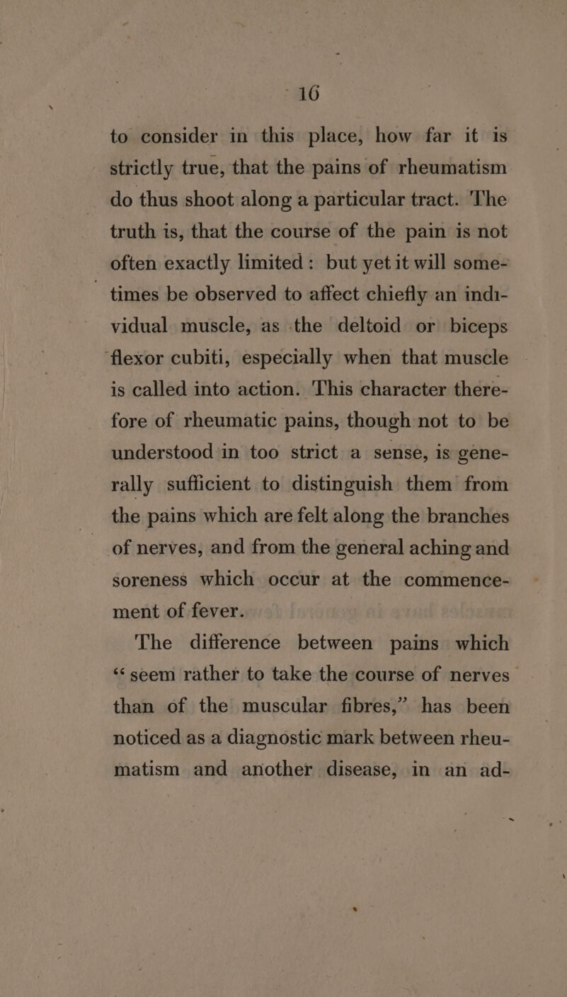 to consider in this place, how far it is strictly true, that the pains of rheumatism do thus shoot along a particular tract. The truth is, that the course of the pain is not often exactly limited: but yet it will some- ~ times be observed to affect chiefly an indi- vidual muscle, as the deltoid or biceps ‘flexor cubiti, especially when that muscle is called into action. This character there- fore of rheumatic pains, though not to be understood in too strict a sense, is gene- rally sufficient to distinguish them’ from the pains which are felt along the branches of nerves, and from the general aching and soreness which occur at the commence- ment of fever. The difference between pains which ‘seem rather to take the course of nerves” than of the muscular fibres,’ has been noticed as a diagnostic mark between rheu- matism and another disease, in an ad-