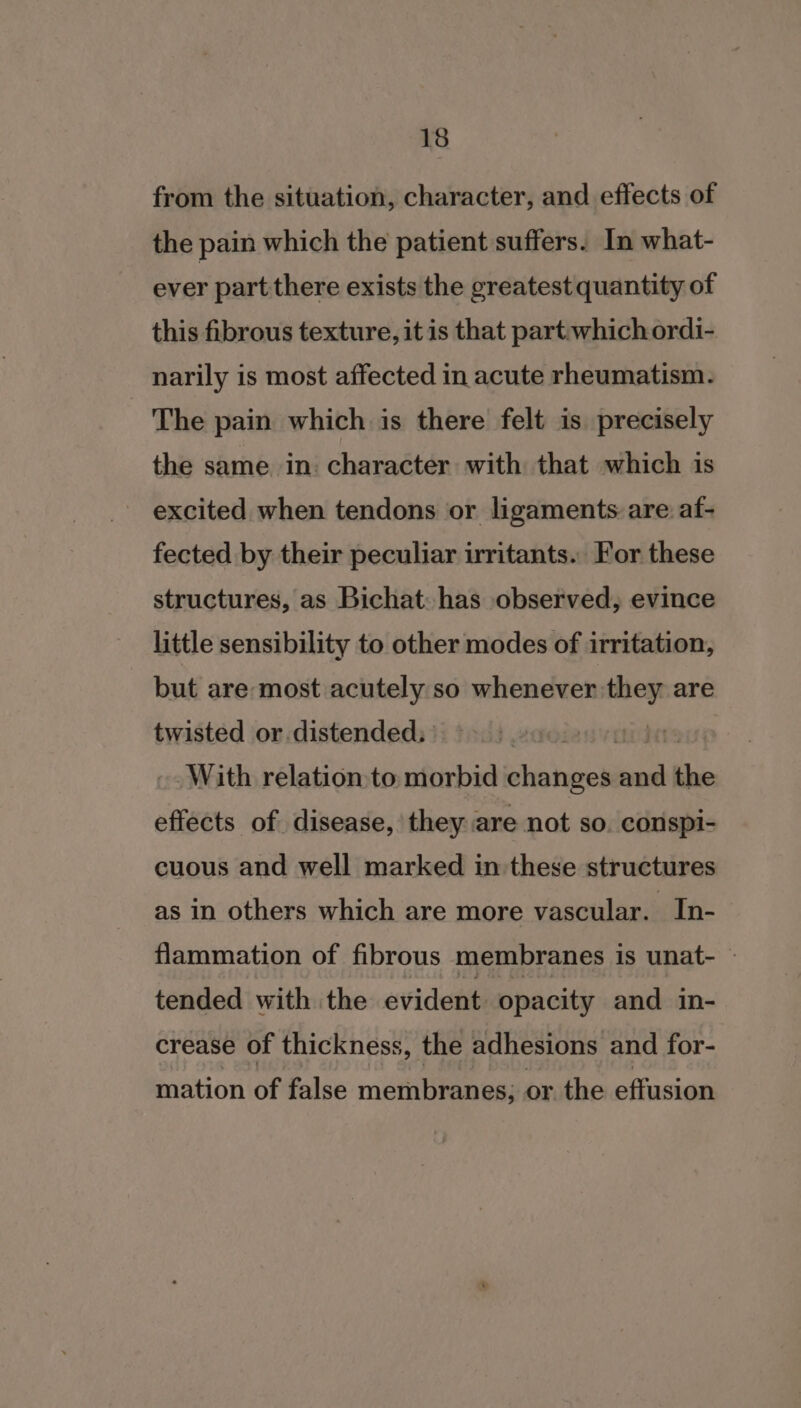 from the situation, character, and effects of the pain which the patient suffers. In what- ever part there exists the greatest quantity of this fibrous texture, it is that part. which ordi- narily is most affected in acute rheumatism. The pain which is there felt is precisely the same in character with that which is excited when tendons or ligaments are af- fected by their peculiar irritants. For these structures, as Bichat: has observed, evince little sensibility to other modes of irritation, but are most acutely so whenever they are twisted or distended; | With relation to, morbid changes boa ed effects of disease, they are not so. conspi- cuous and well marked in these structures as in others which are more vascular. In- flammation of fibrous membranes is unat- ~ tended with the evident opacity and in- crease of thickness, the adhesions and for- mation of false membranes; or. the effusion