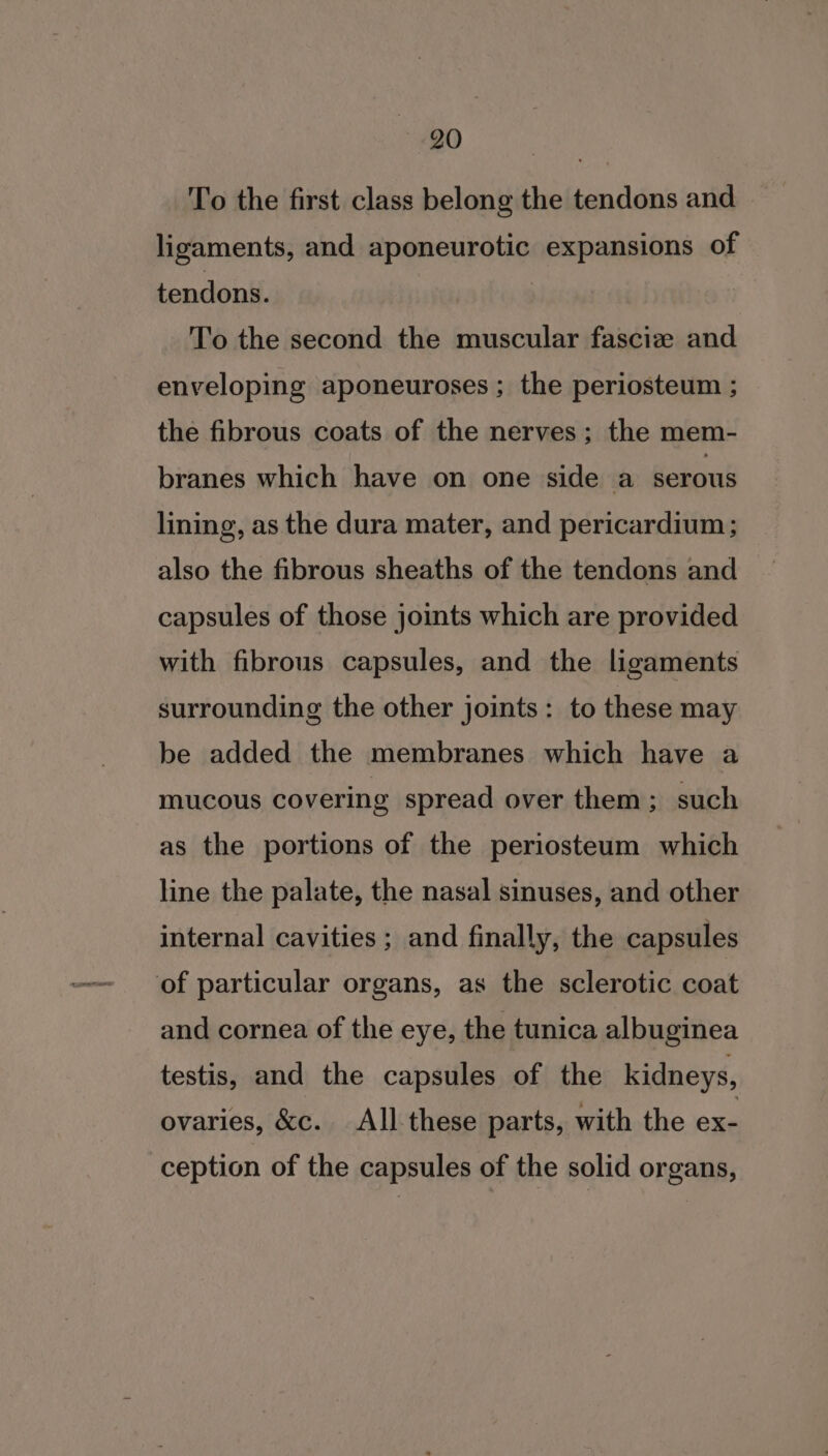 ete To the first class belong the tendons and ligaments, and aponeurotic expansions of tendons. To the second the muscular fasciz and enveloping aponeuroses ; the periosteum ; the fibrous coats of the nerves; the mem- branes which have on one side a serous lining, as the dura mater, and pericardium; also the fibrous sheaths of the tendons and capsules of those joints which are provided with fibrous capsules, and the ligaments surrounding the other joints: to these may be added the membranes which have a mucous covering spread over them ; such as the portions of the periosteum which line the palate, the nasal sinuses, and other internal cavities ; and finally, the capsules of particular organs, as the sclerotic coat and cornea of the eye, the tunica albuginea testis, and the capsules of the kidneys, ovaries, &amp;c. All these parts, with the ex- ception of the capsules of the solid organs,