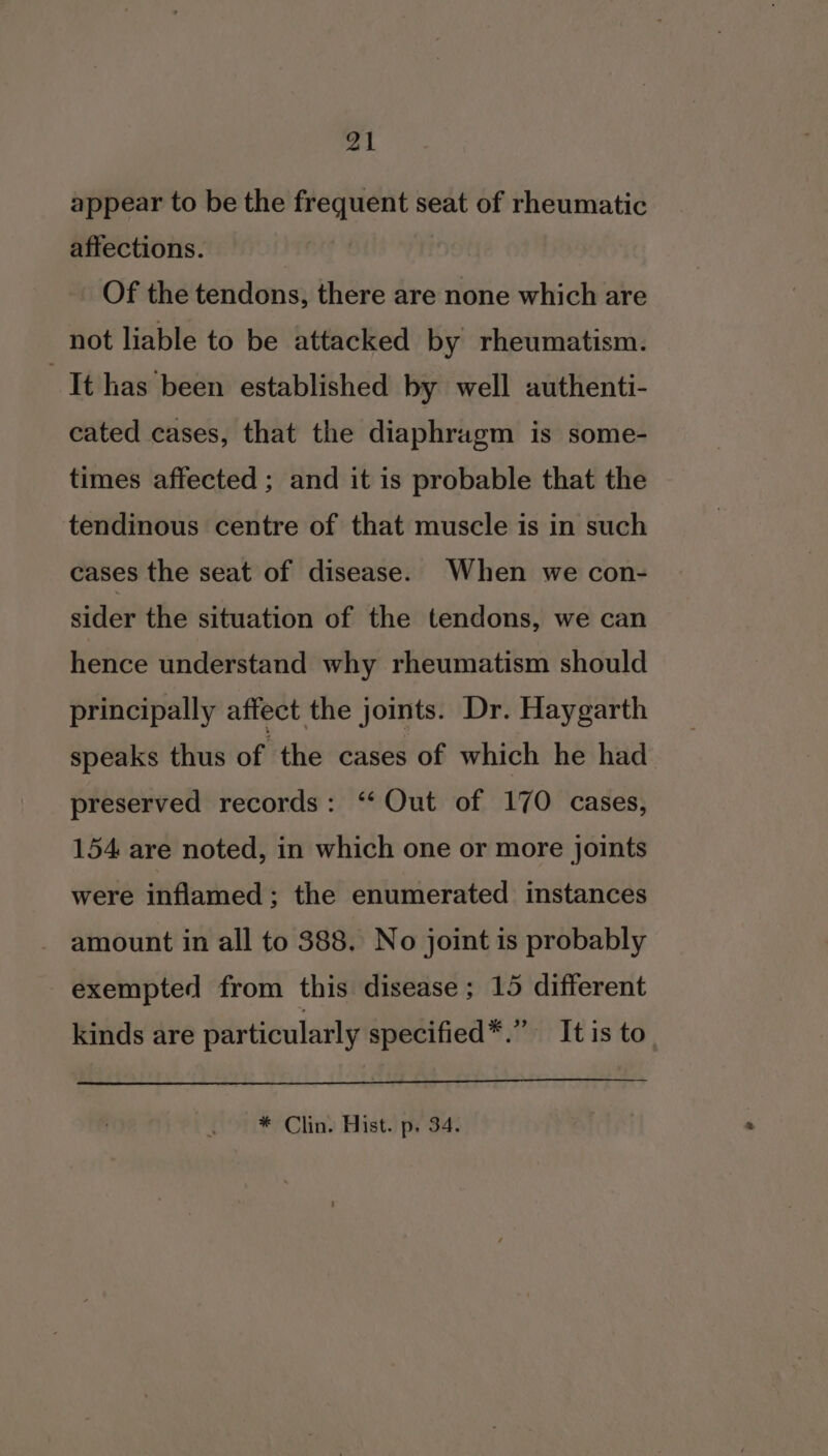 appear to be the frequent seat of rheumatic affections. Of the tendons, there are none which are not liable to be attacked by rheumatism. It has been established by well authenti- cated cases, that the diaphragm is some- times affected ; and it is probable that the tendinous centre of that muscle is in such cases the seat of disease. When we con- sider the situation of the tendons, we can hence understand why rheumatism should principally affect the joints. Dr. Haygarth speaks thus of the cases of which he had preserved records: ‘‘ Out of 170 cases, 154 are noted, in which one or more joints were inflamed ; the enumerated instances amount in all to 388, No joint is probably exempted from this disease; 15 different kinds are particularly specified*.” Itis to * Clin. Hist. p. 34.