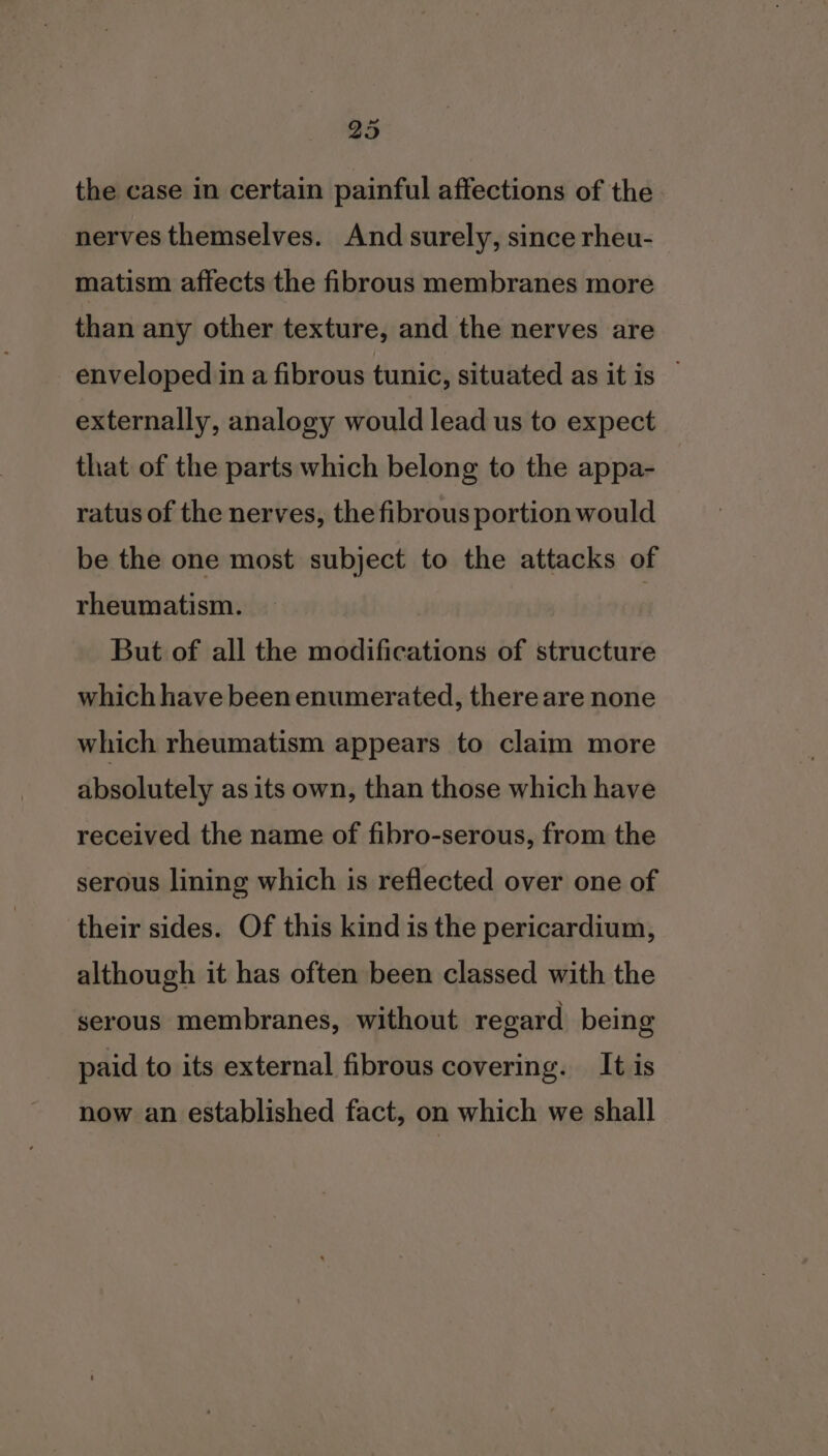 the case in certain painful affections of the nerves themselves. And surely, since rheu- matism affects the fibrous membranes more than any other texture, and the nerves are enveloped in a fibrous tunic, situated as it is externally, analogy would lead us to expect that of the parts which belong to the appa- ratus of the nerves, the fibrous portion would be the one most subject to the attacks of rheumatism. But of all the modifications of structure which have been enumerated, there are none which rheumatism appears to claim more absolutely as its own, than those which have received the name of fibro-serous, from the serous lining which is reflected over one of their sides. Of this kind is the pericardium, although it has often been classed with the serous membranes, without regard being paid to its external fibrous covering. It is now an established fact, on which we shall