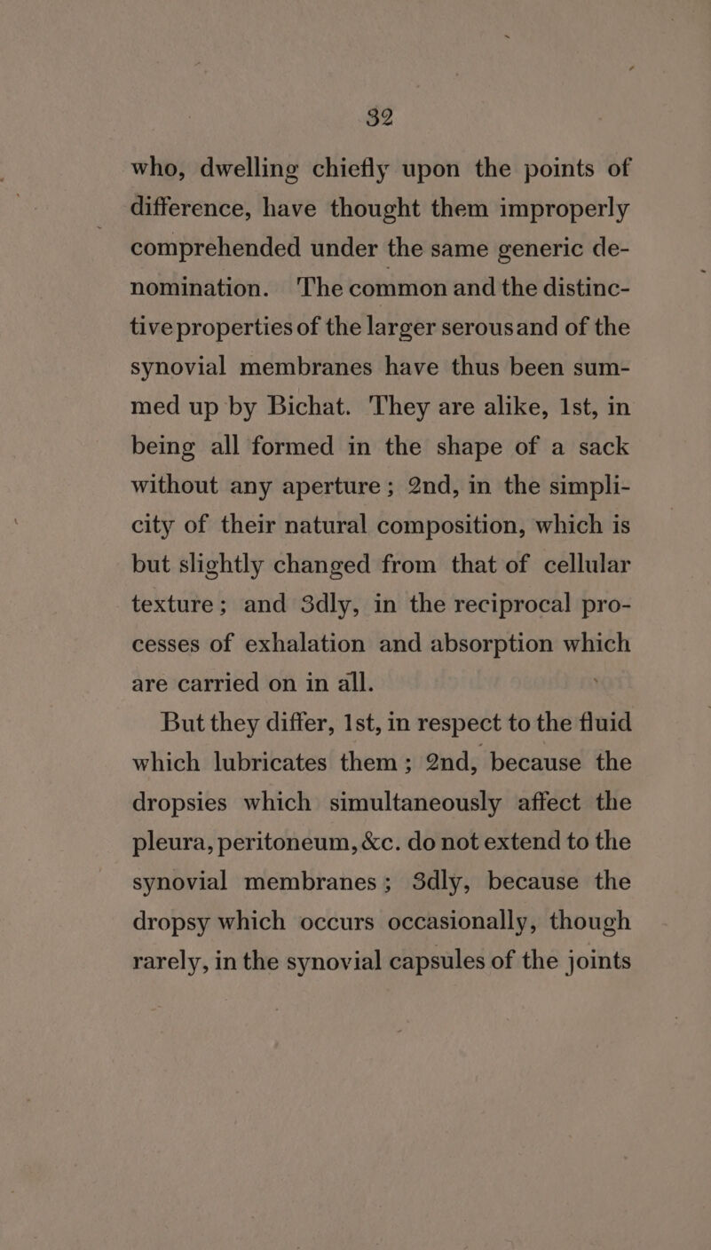 who, dwelling chiefly upon the points of difference, have thought them improperly comprehended under the same generic de- nomination. The common and the distinc- tive properties of the larger serousand of the synovial membranes have thus been sum- med up by Bichat. They are alike, 1st, in being all formed in the shape of a sack without any aperture ; 2nd, in the simpli- city of their natural composition, which is but slightly changed from that of cellular texture; and 3dly, in the reciprocal pro- cesses of exhalation and absorption which are carried on in all. But they differ, 1st, in respect to the fluid which lubricates them ; ond, because the dropsies which simultaneously affect the pleura, peritoneum, &amp;c. do not extend to the synovial membranes; 3dly, because the dropsy which occurs occasionally, though rarely, in the synovial capsules of the joints