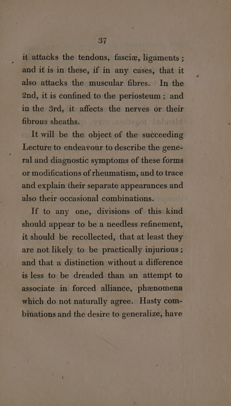 it attacks the tendons, fascie, ligaments ; and it is in these, if in any cases, that it also attacks the muscular fibres. In the 2nd, it is confined to the periosteum ; and in the 3rd, it affects the nerves or their fibrous sheaths. It will be the object of the succeeding Lecture to endeavour to describe the gene- ral and diagnostic symptoms of these forms or modifications of rheumatism, and to trace and explain their separate appearances and also their occasional combinations. If to any one, divisions of this kind should appear to be a needless refinement, are not likely to be practically injurious ; and that a distinction without a difference is less to be dreaded than an attempt to associate in forced alliance, phenomena which do not naturally agree. Hasty com- binations and the desire to generalize, have @