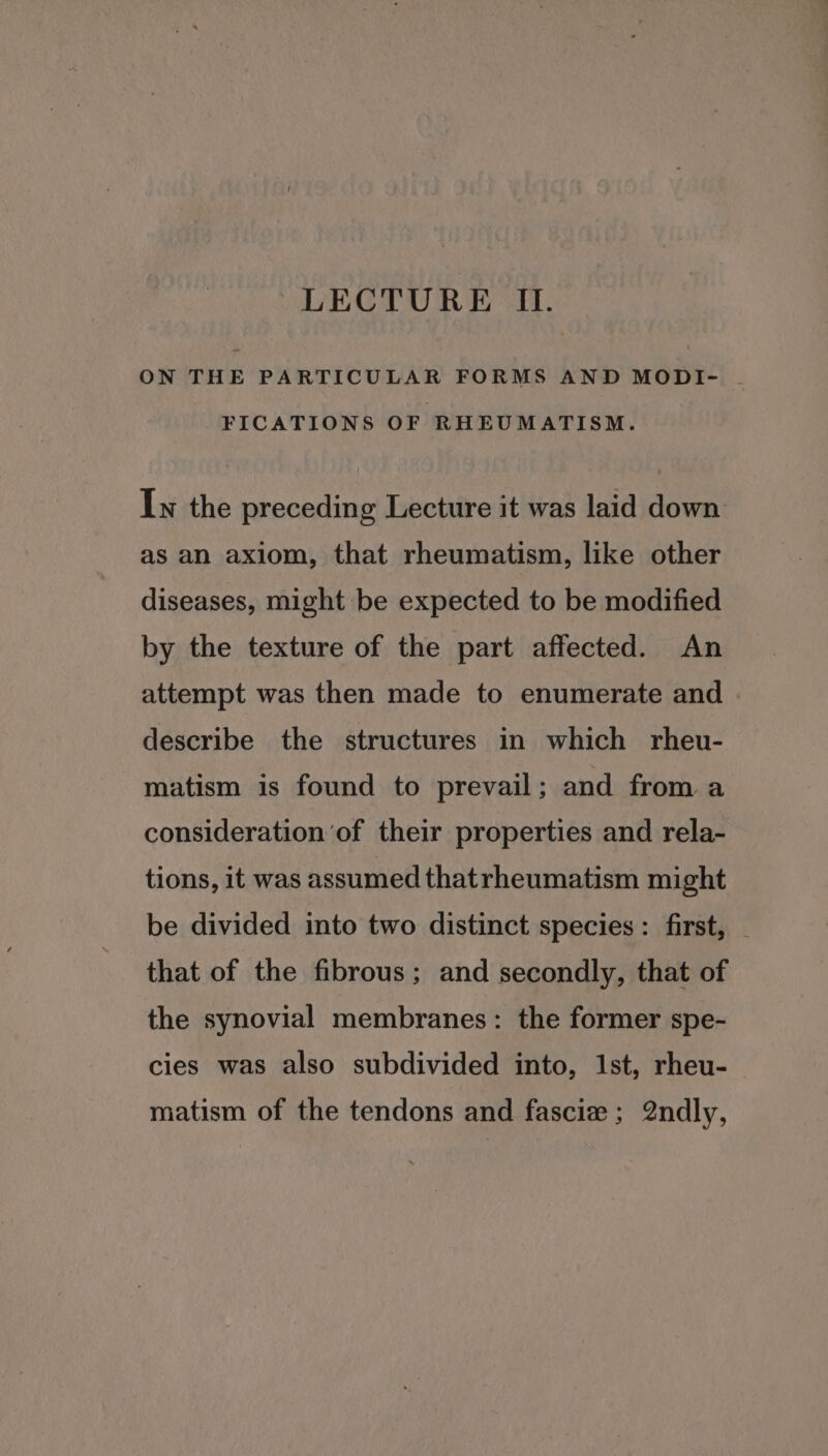 LECTURE II. ON THE PARTICULAR FORMS AND MODI- .- FICATIONS OF RHEUMATISM. In the preceding Lecture it was laid down as an axiom, that rheumatism, like other diseases, might be expected to be modified by the texture of the part affected. An attempt was then made to enumerate and describe the structures in which rheu- matism is found to prevail; and from a consideration ‘of their properties and rela- tions, it was assumed thatrheumatism might be divided into two distinct species: first, that of the fibrous; and secondly, that of the synovial membranes: the former spe- cies was also subdivided into, 1st, rheu- matism of the tendons and fascie; 2ndly,