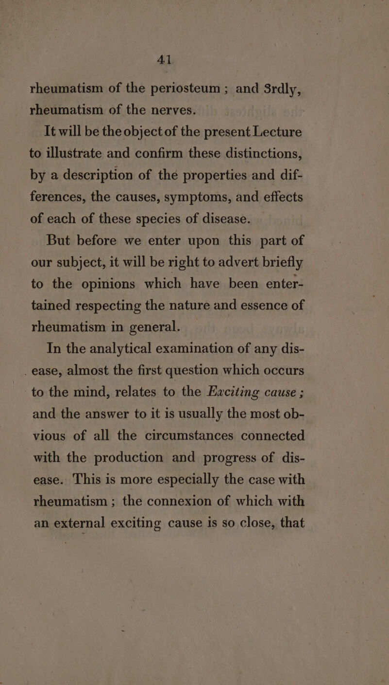 Al rheumatism of the periosteum ; and 3rdly, rheumatism of the nerves. It will be the object of the present Lecture to illustrate and confirm these distinctions, by a description of the properties and dif- ferences, the causes, symptoms, and effects of each of these species of disease. But before we enter upon this part of our subject, it will be right to advert briefly to the opinions which have been enter- tained respecting the nature and essence of rheumatism in general. In the analytical examination of any dis- _ease, almost the first question which occurs to the mind, relates to the Exciting cause ; and the answer to it is usually the most ob- vious of all the circumstances connected with the production and progress of dis- ease. This is more especially the case with rheumatism ; the connexion of which with an external exciting cause is so close, that