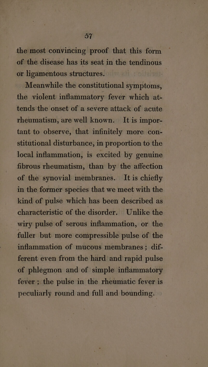 the most convincing proof that this form of the disease has its seat in the tendinous or ligamentous structures. Meanwhile the constitutional symptoms, the violent inflammatory fever which at- tends the onset of a severe attack of acute rheumatism, are well known. It is impor- tant to observe, that infinitely more con- stitutional disturbance, in proportion to the local inflammation, is excited by genuine fibrous rheumatism, than by the affection of the synovial membranes. It is chiefly in the former species that we meet with the kind of pulse which has been described as characteristic of the disorder. Unlike the wiry pulse of serous inflammation, or the fuller but more compressible pulse of the inflammation of mucous membranes ; dif- ferent even from the hard and rapid pulse of phlegmon and of simple inflammatory fever ; the pulse in the rheumatic fever is peculiarly round and full and bounding.