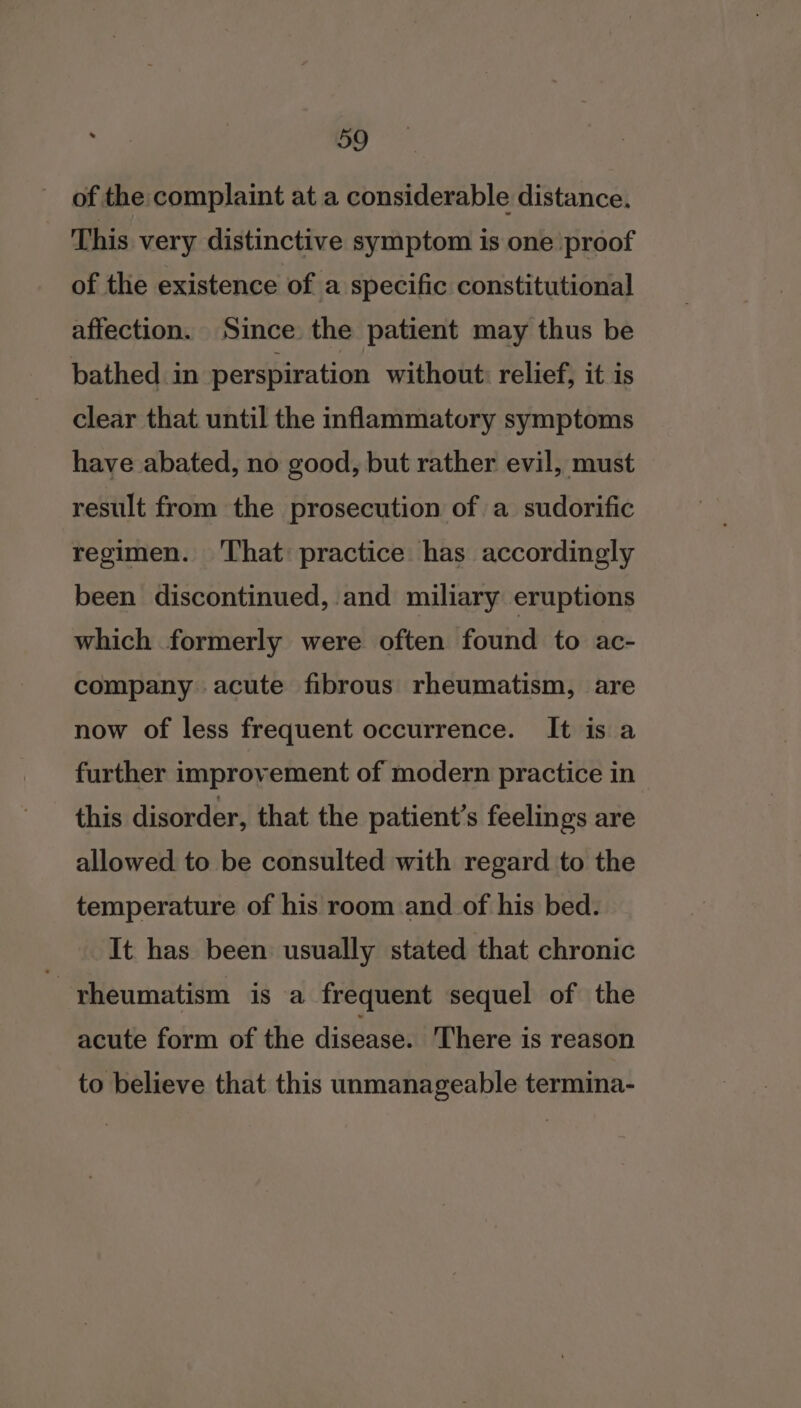 of the complaint at a considerable distance. This very distinctive symptom is one proof of the existence of a specific constitutional affection. Since. the patient may thus be bathed in perspiration without: relief, it is clear that until the inflammatory symptoms have abated, no good, but rather evil, must result from the prosecution of a sudorific regimen. That practice has accordingly been discontinued, and miliary eruptions which formerly were often found to ac- company acute fibrous rheumatism, are now of less frequent occurrence. It is a further improvement of modern practice in this disorder, that the patient’s feelings are allowed to be consulted with regard to the temperature of his room and of his bed. It has been usually stated that chronic rheumatism is a frequent sequel of the acute form of the disease. There is reason to believe that this unmanageable termina-