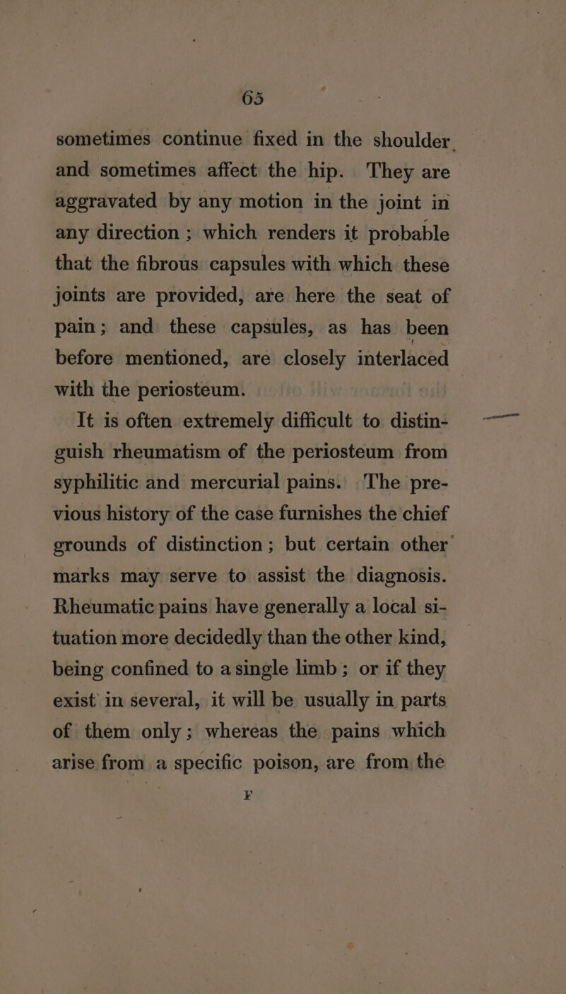 05 sometimes continue fixed in the shoulder. and sometimes affect the hip. They are ageravated by any motion in the joint in any direction ; which renders it probable that the fibrous capsules with which these joints are provided, are here the seat of pain; and these capsules, as has been before mentioned, are closely interlaced with the periosteum. It is often extremely difficult to distin- guish rheumatism of the periosteum from syphilitic and mercurial pains. The pre- vious history of the case furnishes the chief grounds of distinction; but certain other’ marks may serve to assist the diagnosis. Rheumatic pains have generally a local si- tuation more decidedly than the other kind, being confined to asingle limb ; or if they exist in several, it will be usually in parts of them only; whereas the pains which arise from a specific poison, are from the K