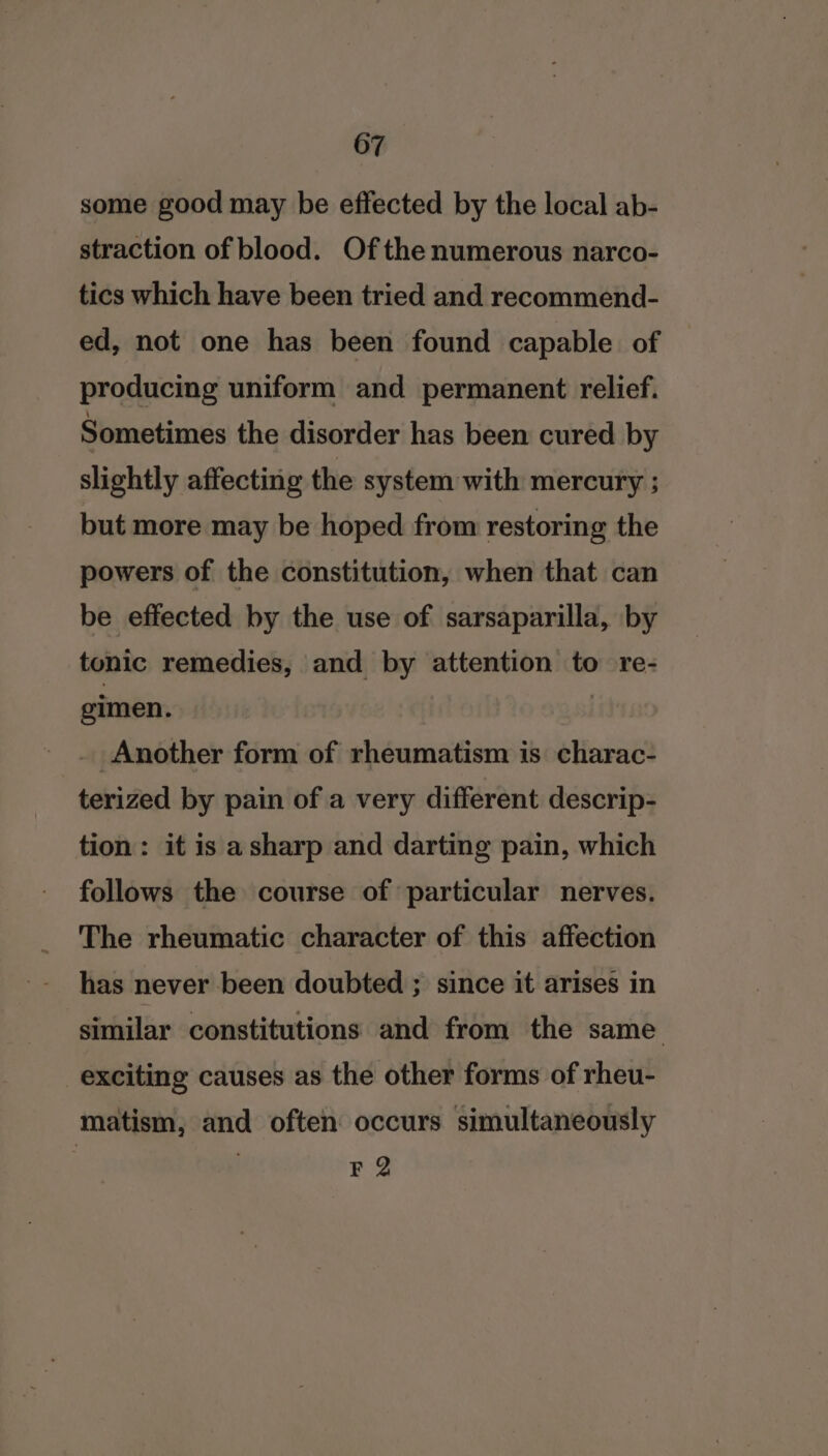 607 some good may be effected by the local ab- straction of blood. Of the numerous narco- tics which have been tried and recommend- ed, not one has been found capable of producing uniform and permanent relief. Sometimes the disorder has been cured by slightly affecting the system with mercury ; but more may be hoped from restoring the powers of the constitution, when that can be effected by the use of sarsaparilla, by tonic remedies, and by attention to re- cimen. ; Another form of rheumatism is charac- terized by pain of a very different descrip- tion: it is asharp and darting pain, which follows the course of particular nerves. The rheumatic character of this affection has never been doubted ; since it arises in similar constitutions and from the same exciting causes as the other forms of rheu- matism, and often occurs simultaneously F 2