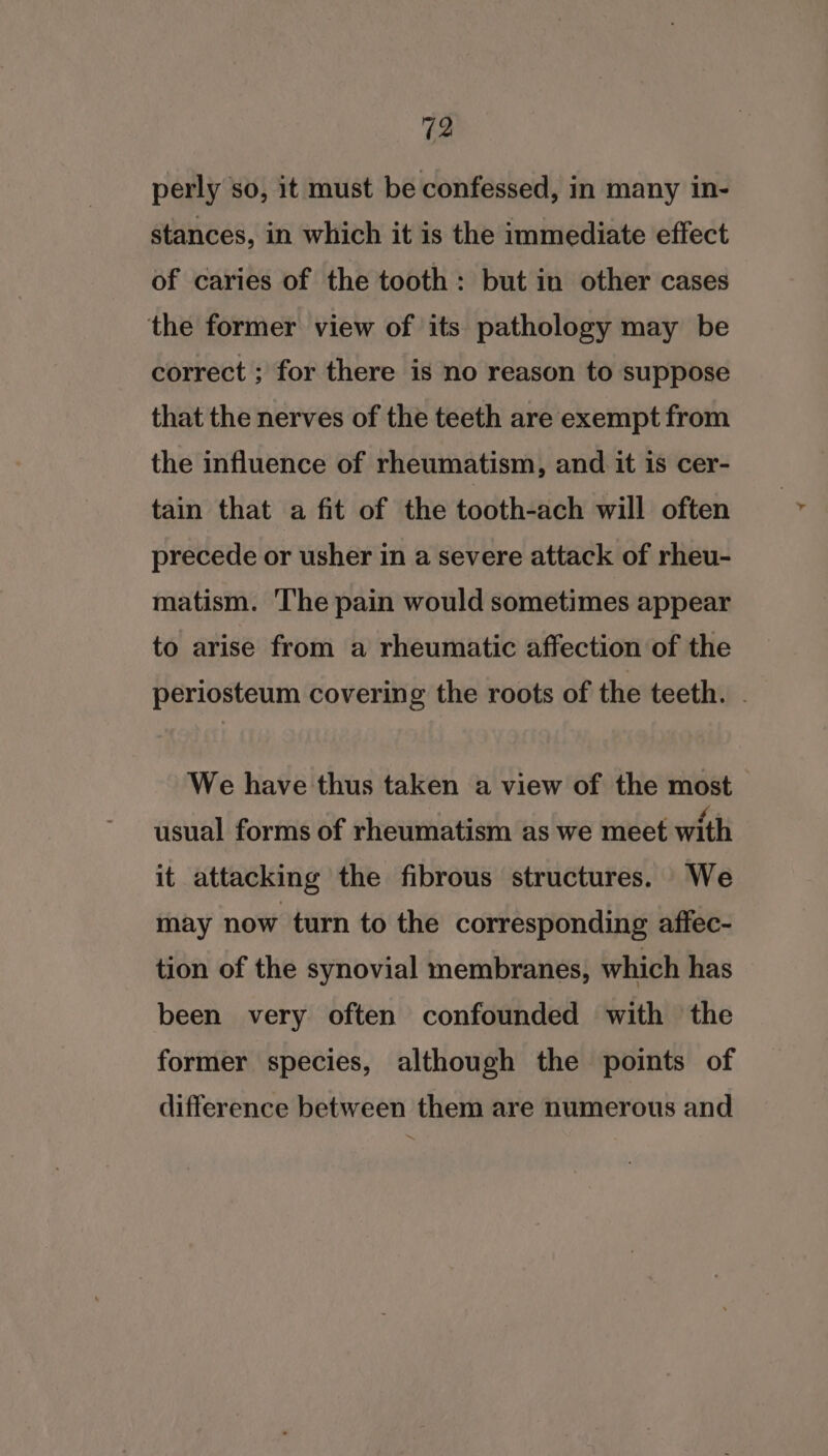 perly so, it must be confessed, in many in- stances, in which it is the immediate effect of caries of the tooth: but in other cases the former view of its pathology may be correct ; for there is no reason to suppose that the nerves of the teeth are exempt from the influence of rheumatism, and it is cer- tain that a fit of the tooth-ach will often precede or usher in a severe attack of rheu- matism. The pain would sometimes appear to arise from a rheumatic affection of the periosteum covering the roots of the teeth. We have thus taken a view of the most usual forms of rheumatism as we meet with it attacking the fibrous structures. We may now turn to the corresponding affec- tion of the synovial membranes, which has been very often confounded with the former species, although the points of difference between them are numerous and