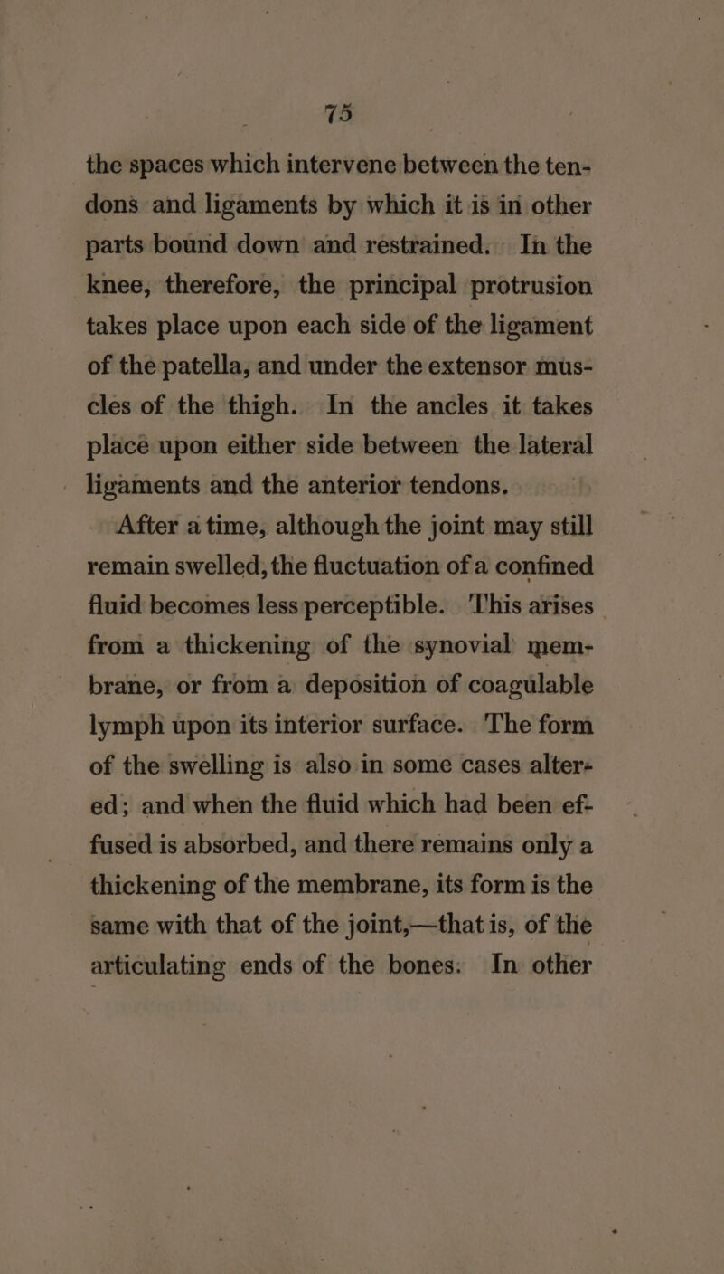 the spaces which intervene between the ten- dons and ligaments by which it is in other parts bound down and restrained. In the knee, therefore, the principal protrusion takes place upon each side of the ligament of the patella, and under the extensor mus- cles of the thigh. In the ancles it takes place upon either side between the lateral ligaments and the anterior tendons. After atime, although the joint may still remain swelled, the fluctuation of a confined fluid becomes less perceptible. This arises — from a thickening of the synovial mem- brane, or from a deposition of coagulable lymph upon its interior surface. The form of the swelling is also in some cases alter- ed; and when the fluid which had been ef- thickening of the membrane, its form is the same with that of the joint,—that is, of the articulating ends of the bones: In. other