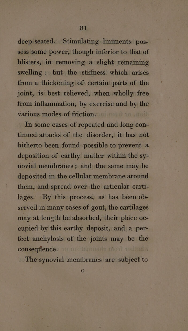 deep-seated. Stimulating liniments pos- sess some power, though inferior to that of blisters, in removing a slight remaining swelling : but the stiffness’ which arises from a thickening of certain parts of the joint, is best relieved, when wholly free from inflammation, by exercise and by the various modes of friction. In some cases of repeated and long con- tinued attacks of the disorder, it has not hitherto been found possible to prevent a deposition of earthy matter within the sy- novial membranes ; and the same may be deposited in the cellular membrane around them, and spread over the articular carti- lages. By this process, as has been ob- served in many cases of gout, the cartilages may at length be absorbed, their place oc- cupied by this earthy deposit, and a per- fect anchylosis of the joints By be the conseqtience. i The synovial membranes are subject to G