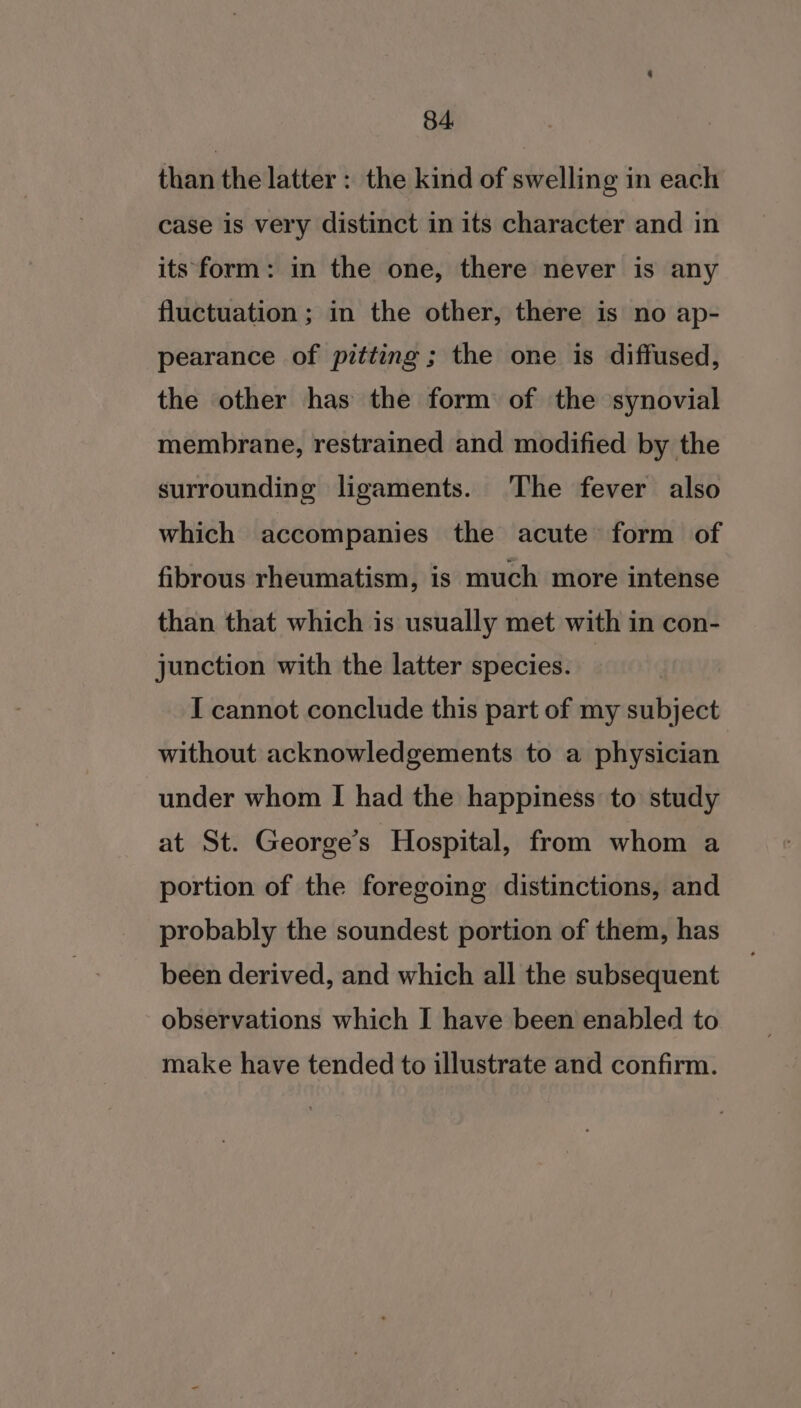 than the latter : the kind of swelling in each case is very distinct in its character and in its form: in the one, there never is any fluctuation ; in the other, there is no ap- pearance of pitting; the one is diffused, the other has the form of the synovial membrane, restrained and modified by the surrounding ligaments. The fever also which accompanies the acute form of fibrous rheumatism, is much more intense than that which is usually met with in con- junction with the latter species. I cannot conclude this part of my subject without acknowledgements to a physician under whom I had the happiness to study at St. George’s Hospital, from whom a portion of the foregoing distinctions, and probably the soundest portion of them, has been derived, and which all the subsequent observations which I have been enabled to make have tended to illustrate and confirm.