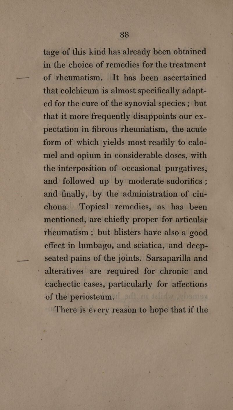 tage of this kind has already been obtained in the choice of remedies for the treatment of rheumatism. It has been ascertained that colchicum is almost specifically adapt- ed for the cure of the synovial species ; but that it more frequently disappoints our ex- pectation in fibrous rheumatism, the acute form of which yields most readily to calo- mel and opium in considerable doses, with the interposition of occasional purgatives, and followed up by moderate sudorifics ; and finally, by the administration of cin- chona. ‘Topical remedies, as has been mentioned, are chiefly proper for articular rheumatism ; but blisters have also a good effect in lumbago, and sciatica, and deep- seated pains of the joints. Sarsaparilla and -alteratives are required for chronic and cachectic cases, particularly for affections of the periosteum. ‘There is every reason to hope that if the