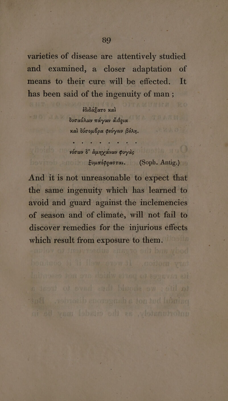 varieties of disease are attentively studied and examined, a closer adaptation of means to their cure will be effected. It has been said of the ingenuity of man ; esdakaro xal Suravrwy meryouy a Bosc xa ddooubpa Pevryew BéAy. voowy 0 dunyevoy Guyas Euumégoucras. (Soph, Antig.) And it is not unreasonable to expect that the same ingenuity which has learned to avoid and guard against the inclemencies of season and of climate, will not fail to discover remedies for the injurious effects which result from exposure to them.