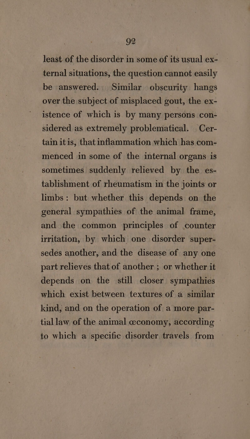 least. of the disorder in some of its usual ex- ternal situations, the question cannot easily be answered. Similar obscurity hangs over the subject of misplaced gout, the ex- istence of which is by many persons con- sidered as extremely problematical. Cer- tain itis, that inflammation which has com- menced in some of the internal organs is sometimes suddenly relieved by the es- tablishment of rheumatism in the joints or limbs: but whether this depends on the general sympathies of the animal frame, and the common principles of counter irritation, by which one disorder super- sedes another, and the disease of any one part relieves that of another ; or whether it depends on the still closer sympathies which exist between textures of a similar kind, and on the operation of a more par- tial law of the animal ceconomy, according to which a specific disorder travels from