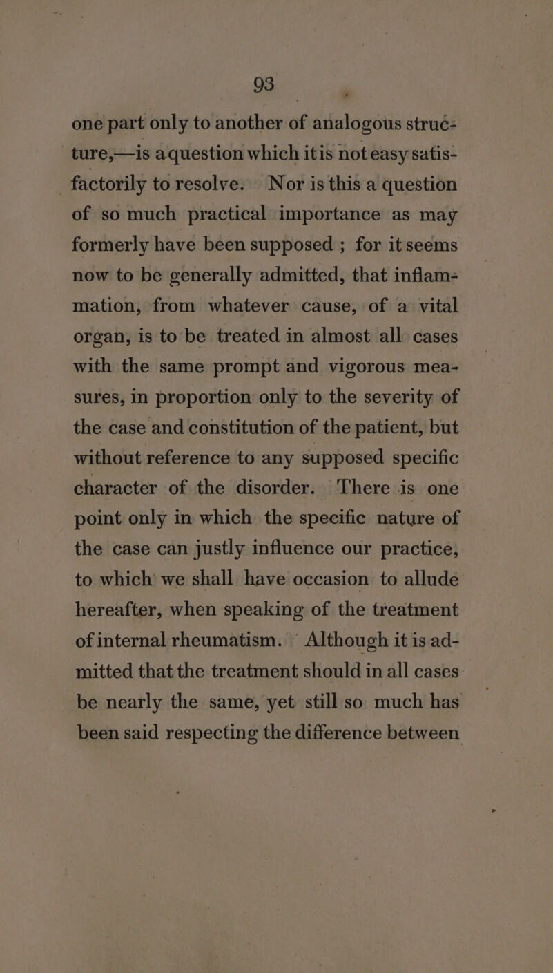 one part only to another of analogous struc- ture,—is aquestion which itis not easy satis- factorily to resolve. Nor is this a question of so much practical importance as may formerly have been supposed ; for it seems now to be generally admitted, that inflam- mation, from whatever cause, of a vital organ, is to be treated in almost all cases with the same prompt and vigorous mea- sures, in proportion only to the severity of the case and constitution of the patient, but without reference to any supposed specific character of the disorder. There is one point only in which the specific nature of the case can justly influence our practice, to which we shall have occasion to allude hereafter, when speaking of the treatment of internal rheumatism. Although it is ad- mitted that the treatment should in all cases be nearly the same, yet still so much has been said respecting the difference between