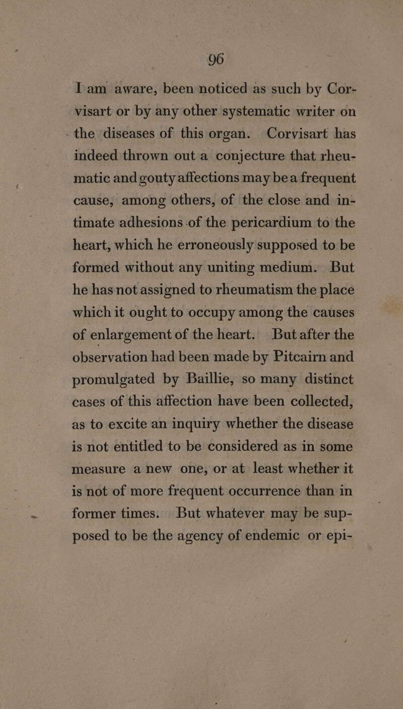 Iam aware, been noticed as such by Cor- _ visart or by any other systematic writer on - the diseases of this organ. Corvisart has indeed thrown out a conjecture that rheu- matic and gouty affections may bea frequent cause, among others, of the close and in- timate adhesions of the pericardium to the heart, which he erroneously supposed to be formed without any uniting medium. But he has not assigned to rheumatism the place which it ought to occupy among the causes of enlargement of the heart. But after the observation had been made by Pitcairn and promulgated by Baillie, so many distinct cases of this affection have been collected, as to excite an inquiry whether the disease is not entitled to be considered as in some measure a new one, or at least whether it is not of more frequent occurrence than in former times. But whatever may be sup- posed to be the agency of endemic or epi-