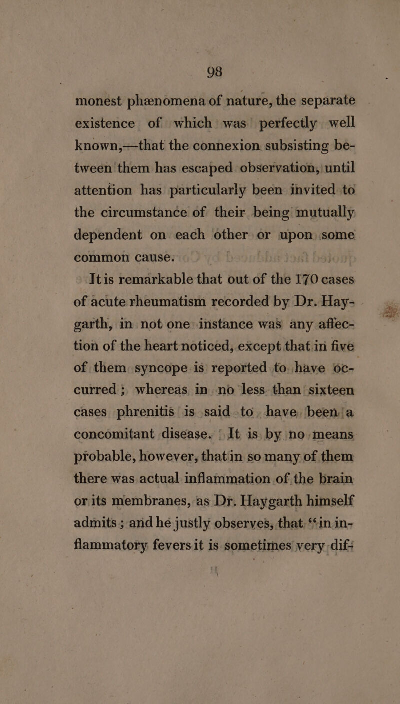 monest phenomena of nature, the separate existence of which was perfectly well known,—that the connexion subsisting be- tween them has escaped observation, until attention has particularly been invited to the circumstance of their being mutually dependent on each other or matcevee eommon cause. | Itis remarkable that | out of the 170 cases of acute rheumatism recorded by Dr. Hay- garth, in not one: instance was any aftec- tion of the heart noticed, except that in five of them syncope is reported to. have oc- curred ; whereas in no less than’ sixteen cases phrenitis is said to have ‘been‘a probable, however, thatin so many of them there was actual inflammation of the brain or its membranes, as Dr. Haygarth himself admits ; arid he justly observes, that, “inin- flammatory fevers it is sometimes very -dif- tw - &gt;