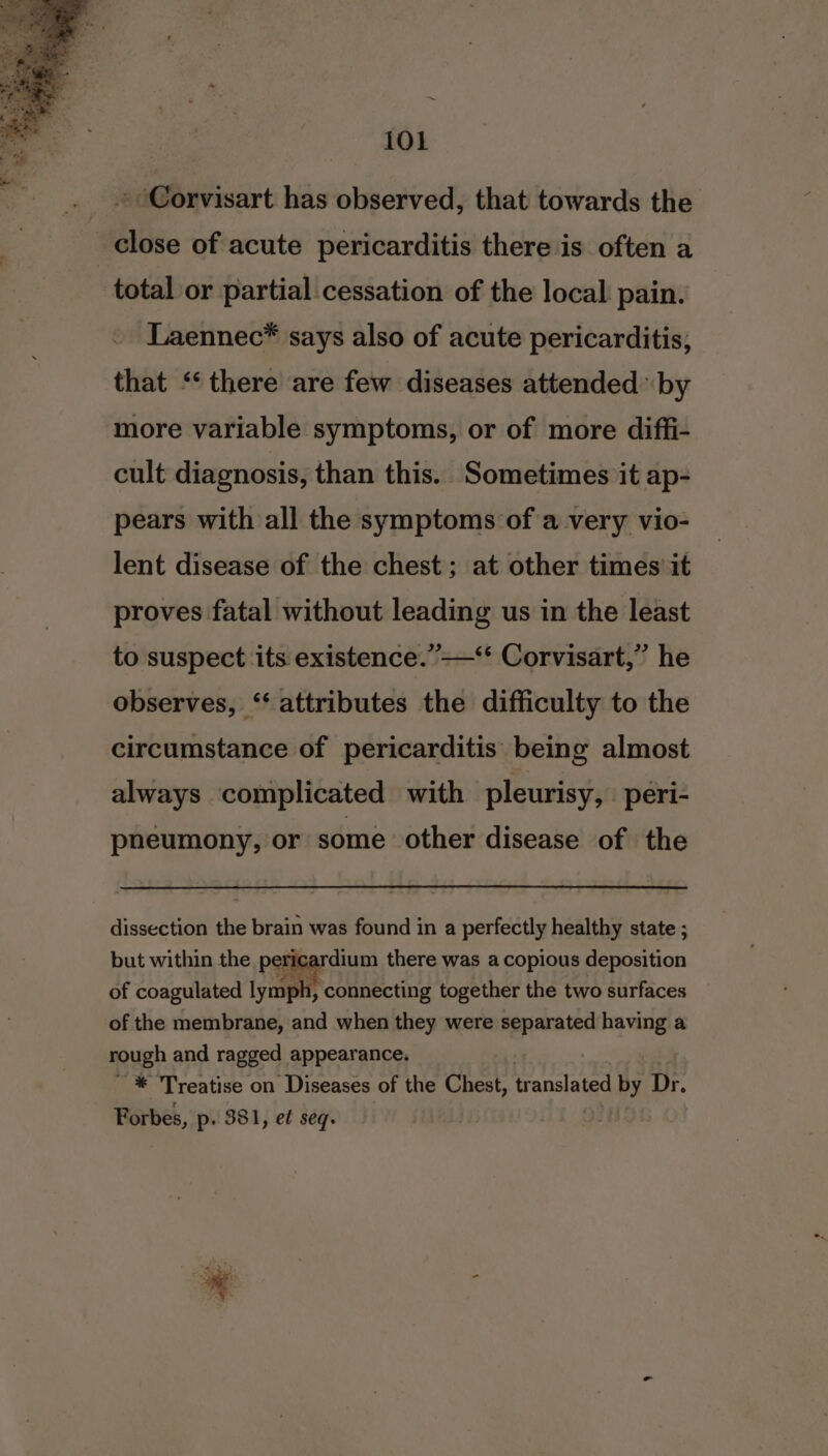 ~ 101 » Corvisart has observed, that towards the close of acute pericarditis there is often a total or partial cessation of the local pain. Laennec* says also of acute pericarditis; that ‘‘ there are few diseases attended by more variable symptoms, or of more diffi- cult diagnosis, than this. Sometimes it ap- pears with all the symptoms of a very vio- lent disease of the chest ; at other times it proves fatal without leading us in the least to suspect its existence.”—‘* Corvisart,” he observes, ‘‘ attributes the difficulty to the circumstance of pericarditis being almost always complicated with pleurisy, -_peri- pnéeumony, or some other disease of the dissection the brain was found in a perfectly healthy state ; but within the pericardium there was a copious deposition of coagulated lymph, connecting together the two surfaces of the membrane, and when they were separated having a rough and ragged appearance. '* Treatise on Diseases of the Chest, translated by Dr. Forbes, p. 381, e¢ seq.