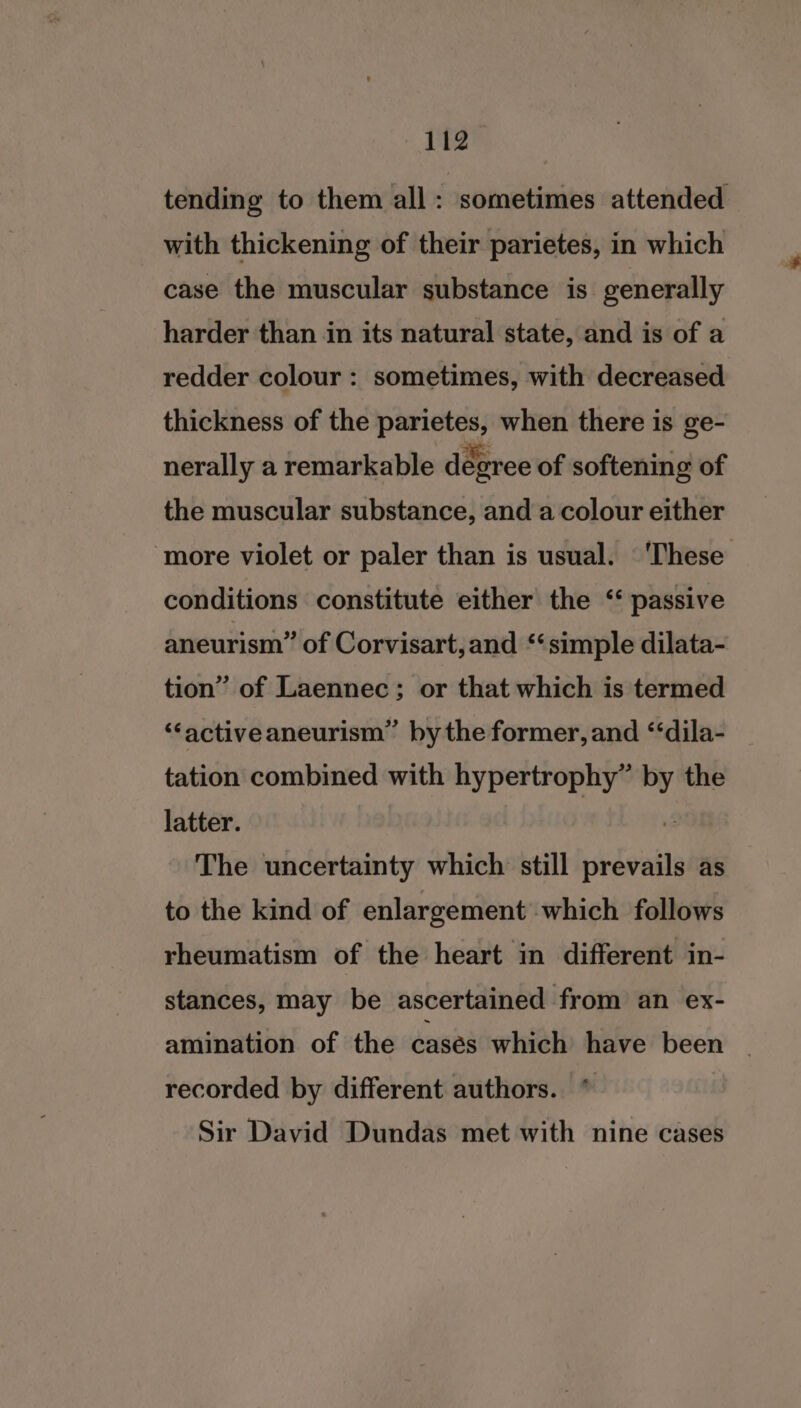 tending to them all: sometimes attended with thickening of their parietes, in which case the muscular substance is generally harder than in its natural state, and is of a redder colour : sometimes, with decreased thickness of the ee when there is ge- nerally a remarkable degree of softening of the muscular substance, and a colour either ‘more violet or paler than is usual. © ‘These conditions constitute either the ‘ passive aneurism” of Corvisart,and ‘‘simple dilata- tion” of Laennec; or that which is termed ‘“‘activeaneurism” by the former, and “‘dila- tation combined with hypertrophy” i the latter. The uncertainty which still sirdoid as to the kind of enlargement which follows rheumatism of the heart in different in- stances, may be ascertained from an ex- amination of the cases which have been _ recorded by different authors. * Sir David Dundas met with nine cases