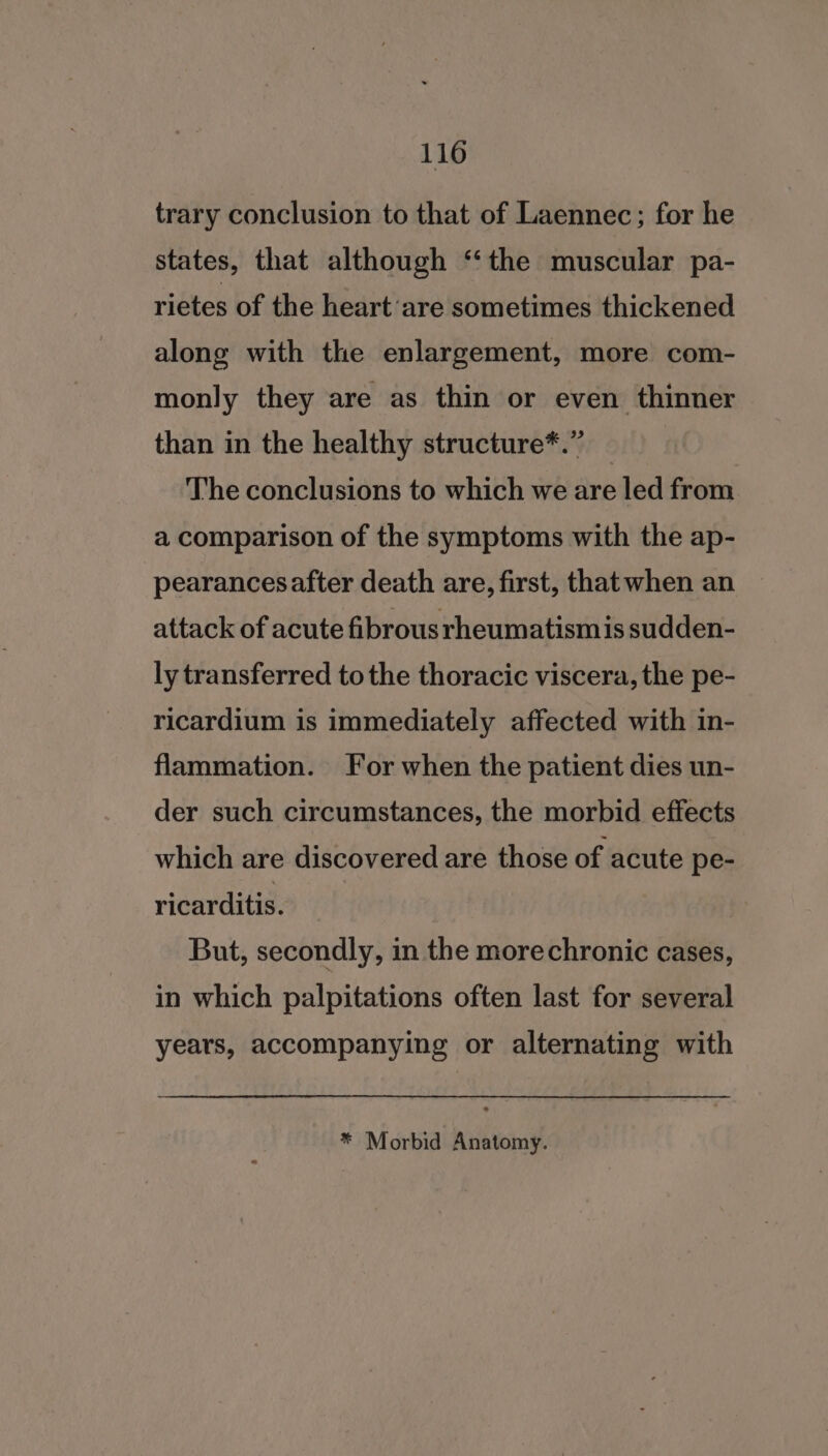 trary conclusion to that of Laennec; for he states, that although ‘the muscular pa- rietes of the heart ‘are sometimes thickened along with the enlargement, more com- monly they are as thin or even thinner than in the healthy structure*.” The conclusions to which we are led from a comparison of the symptoms with the ap- pearances after death are, first, that when an attack of acute fibrous rheumatismis sudden- ly transferred to the thoracic viscera, the pe- ricardium is immediately affected with in- flammation. For when the patient dies un- der such circumstances, the morbid effects which are discovered are those of acute pe- ricarditis. But, secondly, in the morechronic cases, in which palpitations often last for several years, accompanying or alternating with * Morbid Anatomy.