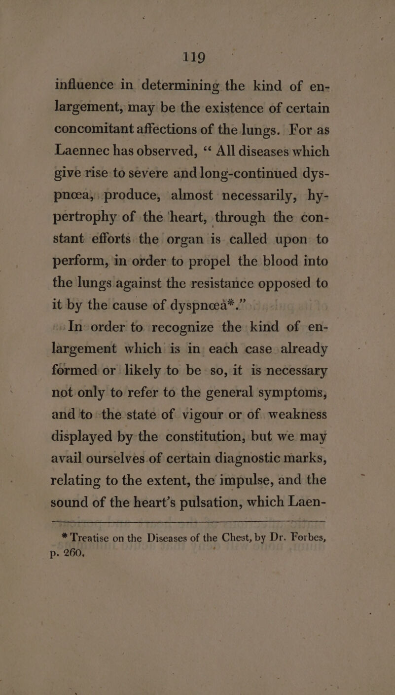 influence in. determining the kind of en- largement, may be the existence of certain concomitant affections of the lungs. For. as Laennec has observed, ‘‘ All diseases which give rise to severe and long-continued dys- pnoea,; produce, almost necessarily, hy- pertrophy of the ‘heart, through the con- stant efforts the organ is called upon to perform, in order to propel the blood into the lungs against the resistance opposed to it by the cause of dyspncea*.” -» In: order to recognize the kind of en- largement which is in each case already formed or likely to be so, it is necessary not only to refer to the general symptoms, and to the state of vigour or of weakness displayed by the constitution, but we may avail ourselves of certain diagnostic marks, relating to the extent, the impulse, and the sound of the heart’s pulsation, which Laen- * Treatise on the Diseases of the Chest, by Dr. Forbes, p. 260. :