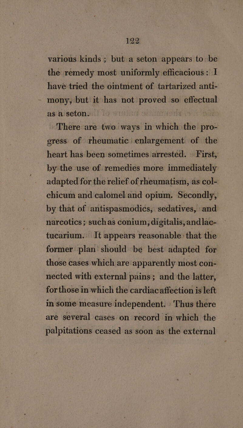 various kinds ; but. a seton appears to: be the remedy most uniformly efficacious: I have tried the ointment of tartarized anti- mony, but it has not proved so effectual as a seton. 3 There are two ways in which the pro- gress of rheumatic: enlargement. of the heart has been sometimes arrested. | First, by the use of remedies more immediately adapted for the relief.of rheumatism, as col- chicum and calomel and opium. Secondly, by that of antispasmodics, sedatives, and narcotics ; suchas conium, digitalis,andlac- tucarium. It appears reasonable: that the former plan should be best adapted for those cases which are apparently most con- nected with external pains; and the latter, for those in which the cardiac affection is left in some measure independent. » Thus there are several cases on record in which the palpitations ceased as soon as the external