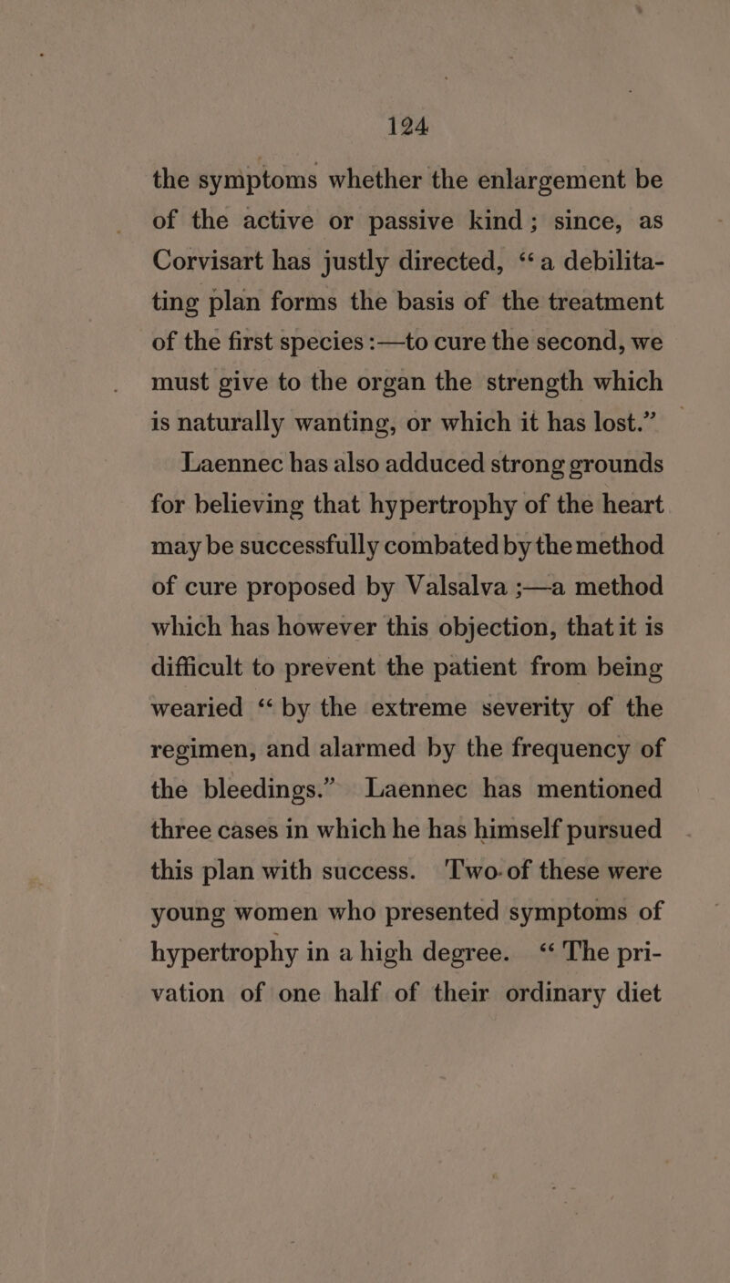 the symptoms whether the enlargement be of the active or passive kind; since, as Corvisart has justly directed, ‘‘a debilita- ting plan forms the basis of the treatment of the first species :—to cure the second, we must give to the organ the strength which is naturally wanting, or which it has lost.” Laennec has also adduced strong grounds for believing that hypertrophy of the heart may be successfully combated by the method of cure proposed by Valsalva ;—a method which has however this objection, that it is difficult to prevent the patient from being wearied “by the extreme severity of the regimen, and alarmed by the frequency of the bleedings.” Laennec has mentioned three cases in which he has himself pursued this plan with success. 'Two-of these were young women who presented symptoms of hypertrophy in ahigh degree. ‘‘ The pri- vation of one half of their ordinary diet