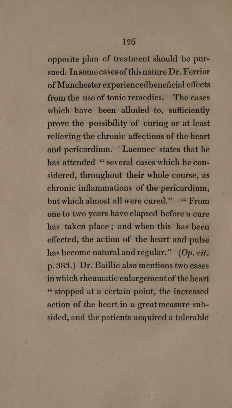 opposite plan of treatment should be pur- sued. Insomecases of thisnature Dr. Ferriar of Manchester experienced beneficial effects from the use of tonic remedies. The cases which have been alluded to, sufficiently prove the possibility of curing or at least rélieving the chronic affections of the heart and pericardium. Laennec states that he has attended ‘several cases which he con- sidered, throughout their whole course, as chronic inflammations of the pericardium, but which almost all were cured.” ‘ From one to two years have elapsed before a cure has taken place; and when this has been effected, the action of the heart and pulse has become natural and regular.” (Op. cit: _ p.383.) Dr. Baillie also mentions two cases in which rheumatic enlargement of the heart ‘“‘ stopped at a certain point, the increased action of the heart in a great measure sub- sided, and the patients acquired a tolerable