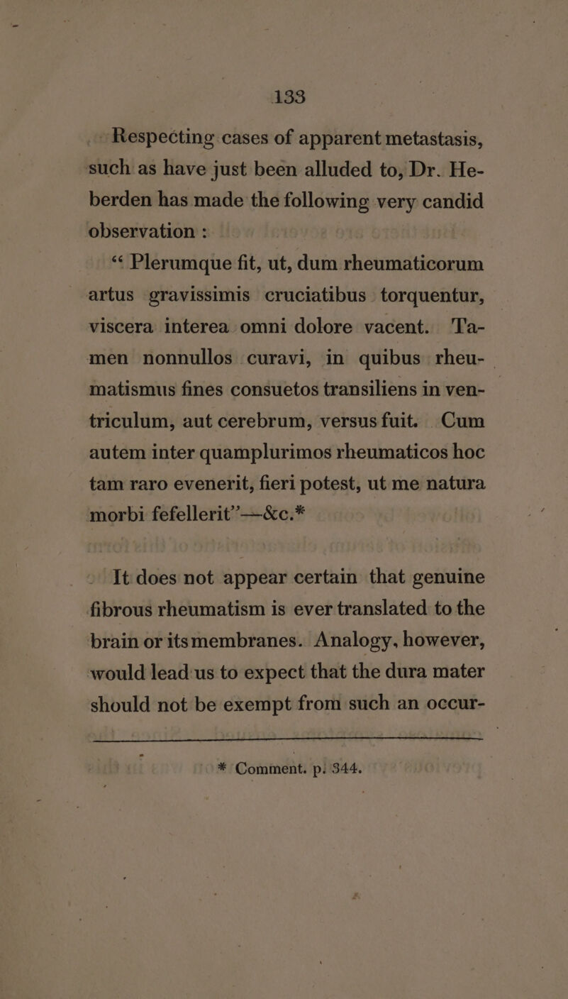 _ Respecting cases of apparent metastasis, such as have just been alluded to, Dr. He- berden has made the following very candid observation : “&lt; Plerumque fit, ut, dum rheumaticorum artus gravissimis cruciatibus torquentur, viscera interea omni dolore vacent. Ta- men nonnullos curavi, in quibus rheu- matismus fines consuetos transiliens in ven- _ triculum, aut cerebrum, versus fuit. Cum autem inter quamplurimos rheumaticos hoc tam raro evenerit, fieri potest, ut me natura morbi fefellerit’”—«c.* It does not appear certain that genuine fibrous rheumatism is ever translated to the brain or itsmembranes. Analogy, however, would lead:us to expect that the dura mater should not be exempt from such an occur-