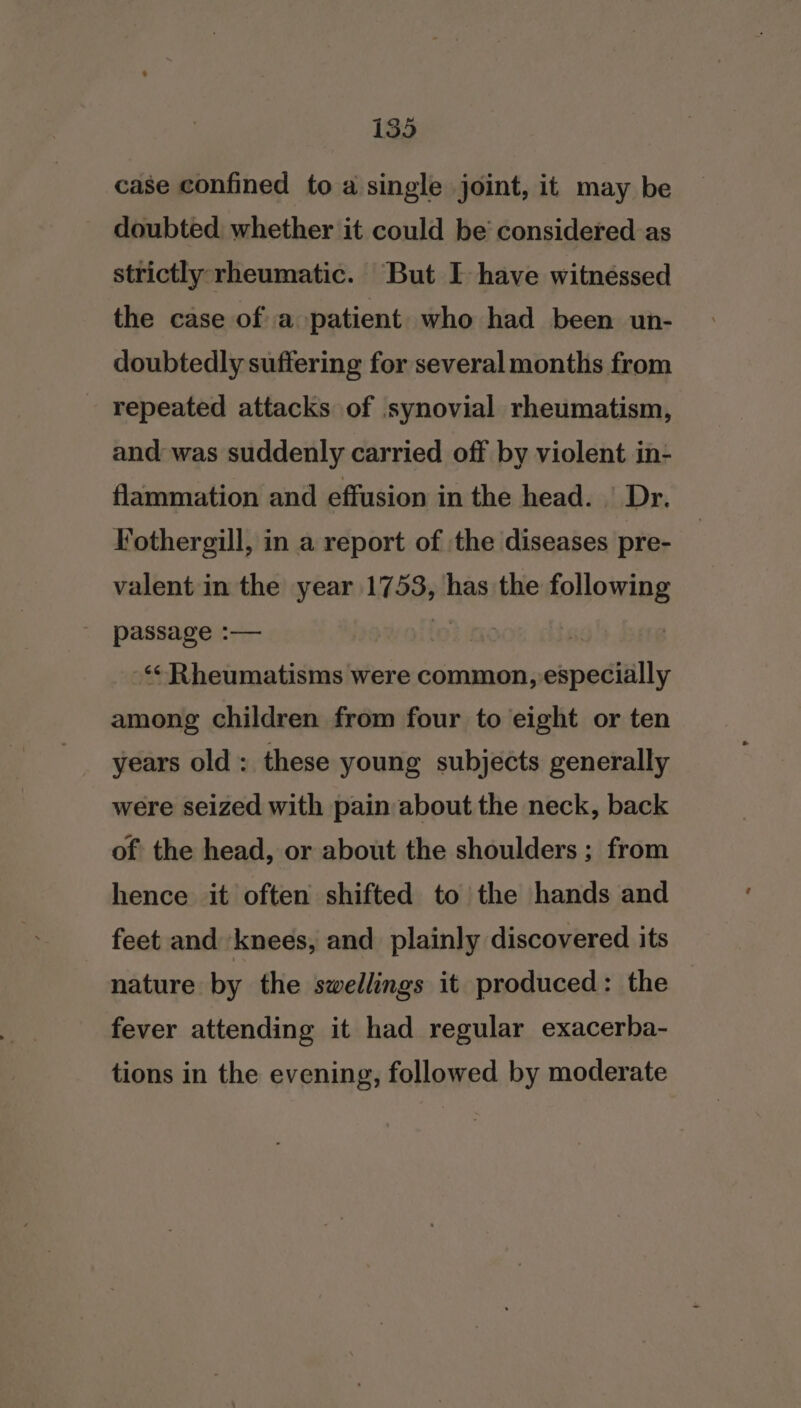 case confined to a single joint, it may be doubted whether it could be‘ considered as strictly rheumatic. But I have witnessed the case of a patient who had been un- doubtedly suffering for several months from repeated attacks of synovial rheumatism, and was suddenly carried off by violent in- flammation and effusion in the head. ' Dr. Fothergill, in a report of ‘the diseases pre- valent in the year 1753, has the following passage :— Caparece , ‘&lt;Rheumatisms were common, especially among children from four to eight or ten years old: these young subjects generally were seized with pain about the neck, back of: the head, or about the shoulders ; from hence it often shifted to the hands and feet and knees, and plainly discovered its nature by the swellings it produced: the fever attending it had regular exacerba- tions in the evening, followed by moderate