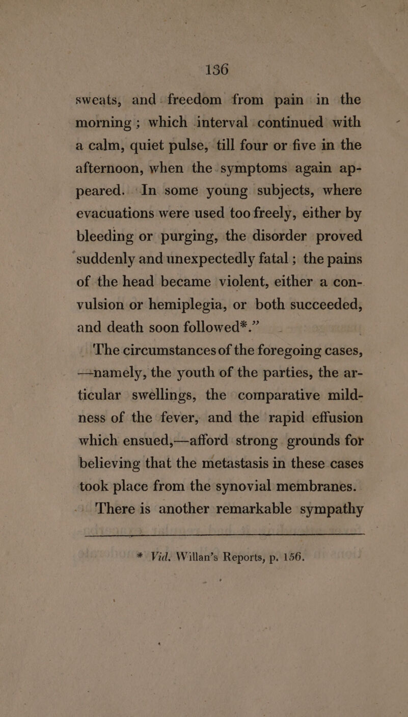 YS6 sweats, and- freedom from pain in the morning ; which interval continued with a calm, quiet pulse, till four or five in the afternoon, when the. symptoms again ap- peared. In some young subjects, where evacuations were used too freely, either by bleeding or purging, the disorder proved ‘suddenly and unexpectedly fatal ; the pains of the head became violent, either a con-. vulsion or hemiplegia, or both succeeded, and death soon followed*.” | ‘The circumstances of the foregoing cases, - —+namely, the youth of the parties, the ar- ticular swellings, the comparative mild- ness of the fever, and the rapid effusion which ensued,—afford strong grounds for © believing that the metastasis in these cases took place from the synovial membranes. | .. There is another remarkable sympathy * Vid. Willan’s Reports, p. 156.