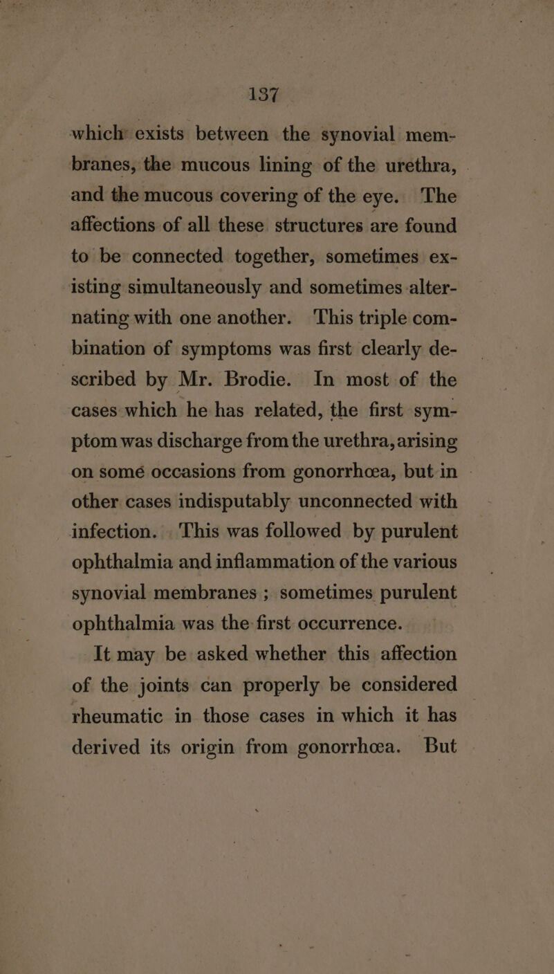 which exists between the synovial mem- branes, the mucous lining of the urethra, — and the mucous covering of the eye. The affections of all these structures are found to be connected together, sometimes ex- isting simultaneously and sometimes alter- nating with one another. This triple com- bination of symptoms was first clearly de- - scribed by Mr. Brodie. In most of the cases which he has related, the first sym- ptom was discharge from the urethra, arising on some occasions from gonorrheea, but in - other cases indisputably unconnected with infection. This was followed by purulent ophthalmia and inflammation of the various synovial membranes ; sometimes purulent ophthalmia was the first occurrence. It may be asked whether this affection of the joints can properly be considered rheumatic in those cases in which it has derived its origin from gonorrhea. But