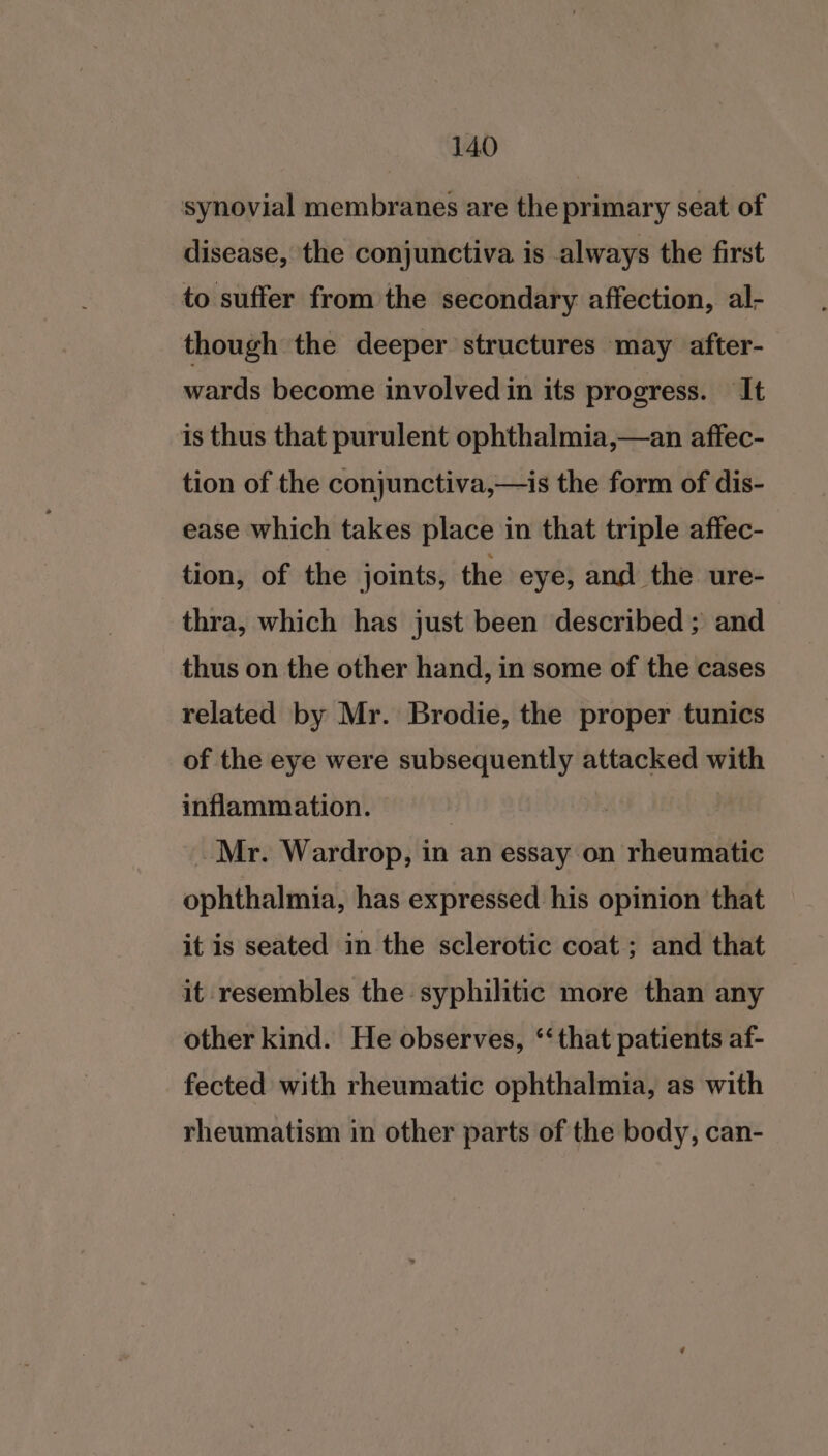 synovial membranes are the primary seat of disease, the conjunctiva is always the first to suffer from the secondary affection, al- though the deeper structures may after- wards become involved in its progress. It is thus that purulent ophthalmia,—an affec- tion of the conjunctiva,—is the form of dis- ease which takes place in that triple affec- tion, of the joints, the eye, and the ure- thra, which has just been described; and thus on the other hand, in some of the cases related by Mr. Brodie, the proper tunics of the eye were subsequently attacked with inflammation. 7 -Mr. Wardrop, in an essay on rheumatic ophthalmia, has expressed his opinion that it is seated in the sclerotic coat ; and that it resembles the syphilitic more than any other kind. He observes, ‘that patients af- fected with rheumatic ophthalmia, as with rheumatism in other parts of the body, can-