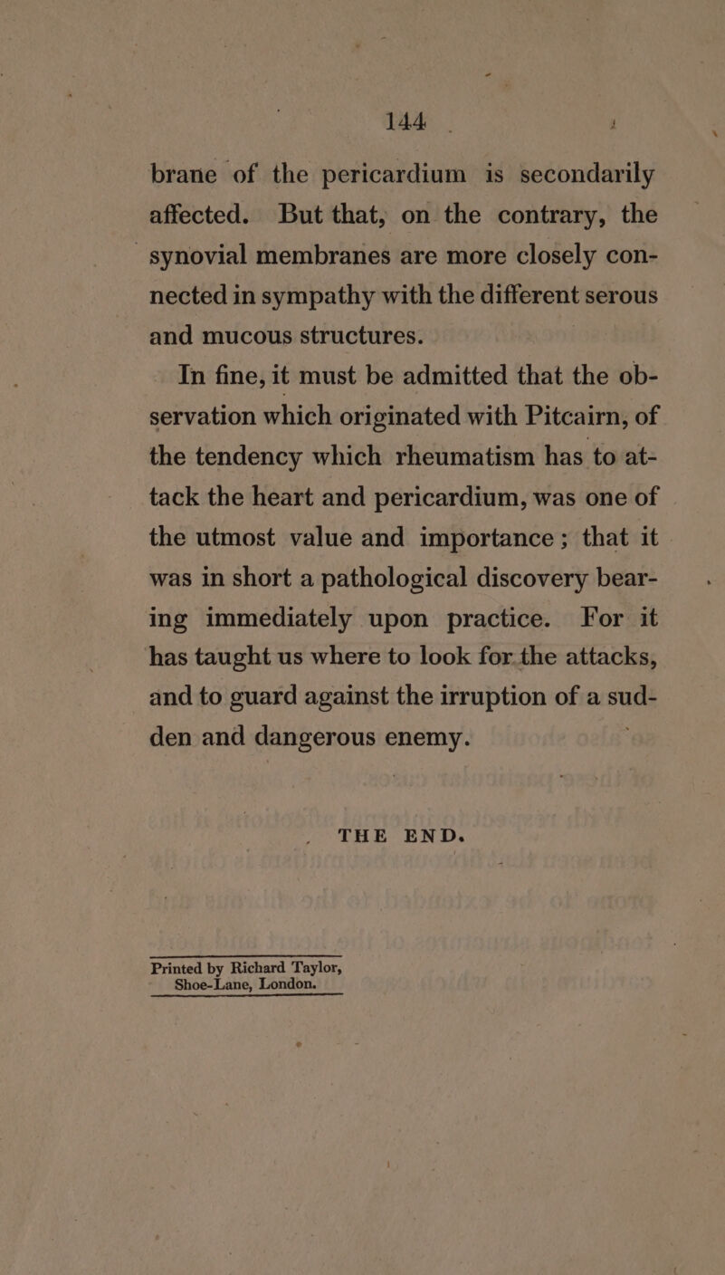 brane of the pericardium is secondarily affected. But that, on the contrary, the - synovial membranes are more closely con- nected in sympathy with the different serous and mucous structures. 3 In fine, it must be admitted that the ob- servation which originated with Pitcairn, of the tendency which rheumatism has to at- tack the heart and pericardium, was one of the utmost value and importance ; that it was in short a pathological discovery bear- ing immediately upon practice. For it has taught us where to look forthe attacks, and to guard against the irruption of a sud- den and dangerous enemy. . THE END. Printed by Richard Taylor, Shoe-Lane, London.