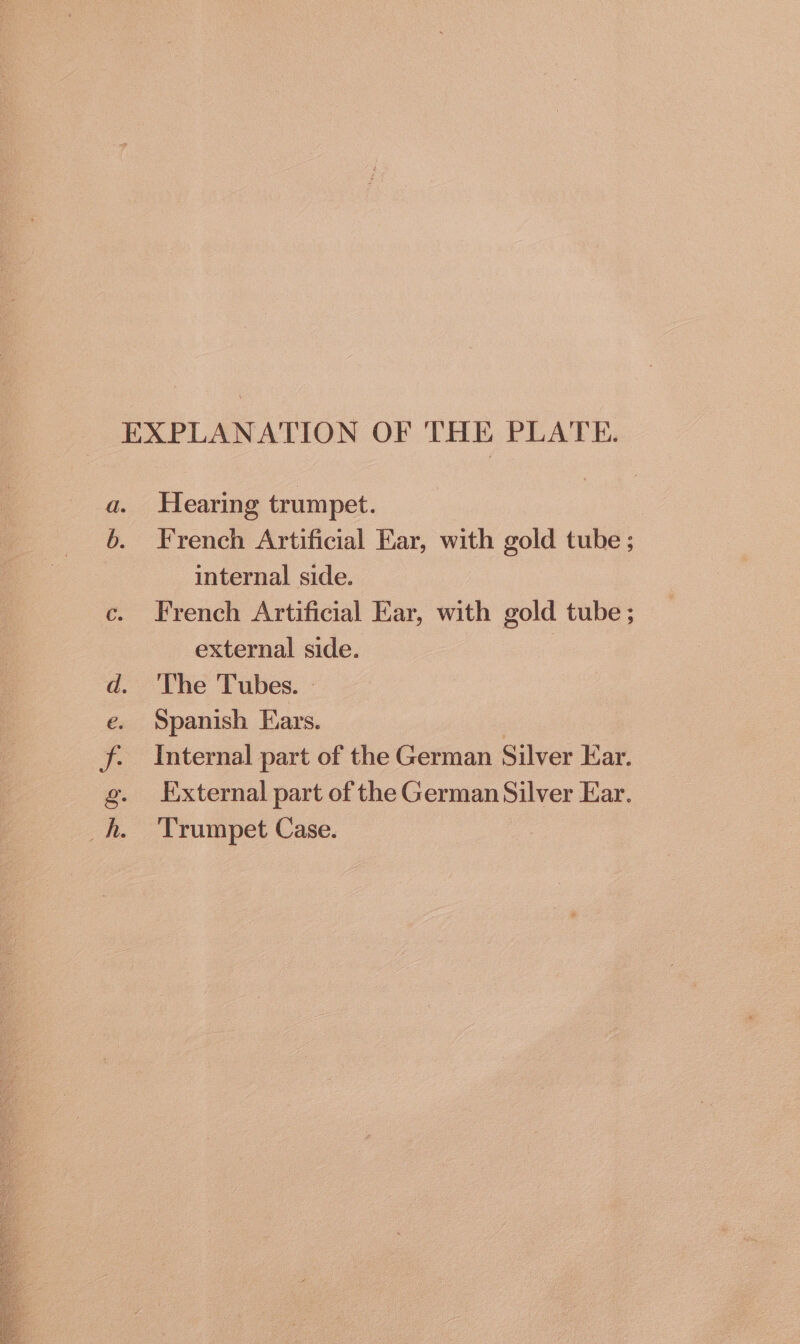 e so TAS A Hearing trumpet. French Artificial Ear, with gold tube ; internal side. French Artificial Ear, with gold tube ; external side. | The Tubes. » Spanish Ears. | | Internal part of the German Silver Ear. External part of the German Silver Ear. Trumpet Case.