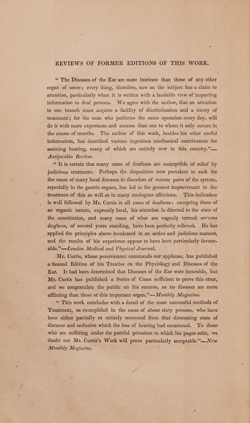 REVIEWS OF FORMER EDITIONS OF THIS WORK. “¢ The Diseases of the Ear are more intricate than those of any other organ of sense; every thing, therefore, new on the subject has a claim to attention, particularly when it is written with a laudable view of imparting information to deaf persons. We agree with the author, that an attention to one branch must acquire a facility of discrimination and a nicety of treatment; for the man who performs the same operation every day, will do it with more expertness and success than one to whom it only occurs in the course of months. The author of this work, besides his other useful information, has described various ingenious mechanical contrivances for assisting hearing, many of which are entirely new in this country.’’— Antijacobin Review. ‘¢ It is certain that many cases of deafness are susceptible of relief by judicious treatment. Perhaps the disposition now prevalent to seek for the cause of many local diseases in disorders of remote parts of the system, especially in the gastric organs, has led to the greatest improvement in the treatment of this as well as in many analogous affections. This indication is well followed by Mr. Curtis in all cases of deafness: excepting those of an organic nature, expressly local, his attention is directed to the state of the constitution, and many cases of what are vaguely termed nervous deafness, of several years standing, have been perfectly relieved. He has applied the principles above inculcated in an active and judicious manner, and the results of his experience appear to have been particularly favour- able.”—London Medical and Physical Journal. Mr. Curtis, whose perseverance commands our applause, has published a Second Edition of his Treatise on the Physiology and Diseases of the Ear. It had been determined that Diseases of the Ear were incurable, but Mr. Curtis has published a Series of Cases sufficient to prove this error, and we congratulate the public on his success, as no diseases are more ‘ afflicting than those of this important organ.” —M. onthly Magazine. *¢ This work concludes with a detail of the most successful methods of Treatment, as exemplified in the cases of about sixty persons, who have been either partially or entirely recovered from that distressing state of distance and seclusion which the loss of hearing had occasioned. ‘To those who are suffering under the painful privation to which his pages refer, we doubt not Mr. Curtis’s Work will prove particularly acceptable.”—New Monthly Magazine.