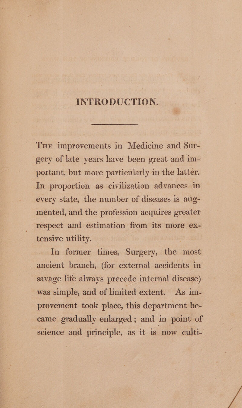 INTRODUCTION. Tur improvements in Medicine and Sur- gery of late years have been great and im- portant, but more particularly in the latter. In proportion as civilization advances in every state, the number of diseases is aug- mented, and the profession acquires greater respect and estimation from its more ex- tensive utility. | In former times, Surgery, the most ancient branch, (for external accidents in savage life always precede internal disease) was simple, and of limited extent. As im- provement took place, this department be- came gradually enlarged; and in point of science and principle, as it is now culti-