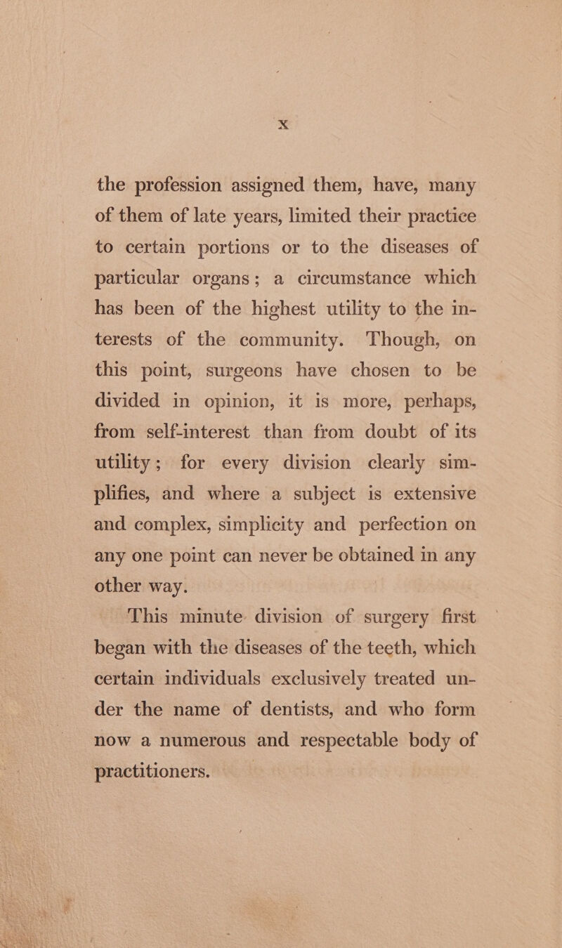 the profession assigned them, have, many of them of late years, limited their practice to certain portions or to the diseases of particular organs; a circumstance which has been of the highest utility to the in- terests of the community. Though, on this point, surgeons have chosen to be divided in opinion, it is more, perhaps, from self-interest than from doubt of its utility; for every division clearly sim- plifies, and where a subject is extensive and complex, simplicity and perfection on any one point can never be obtained in any other way. This minute division of surgery first began with the diseases of the teeth, which certain individuals exclusively treated un- der the name of dentists, and who form now a numerous and respectable body of practitioners.