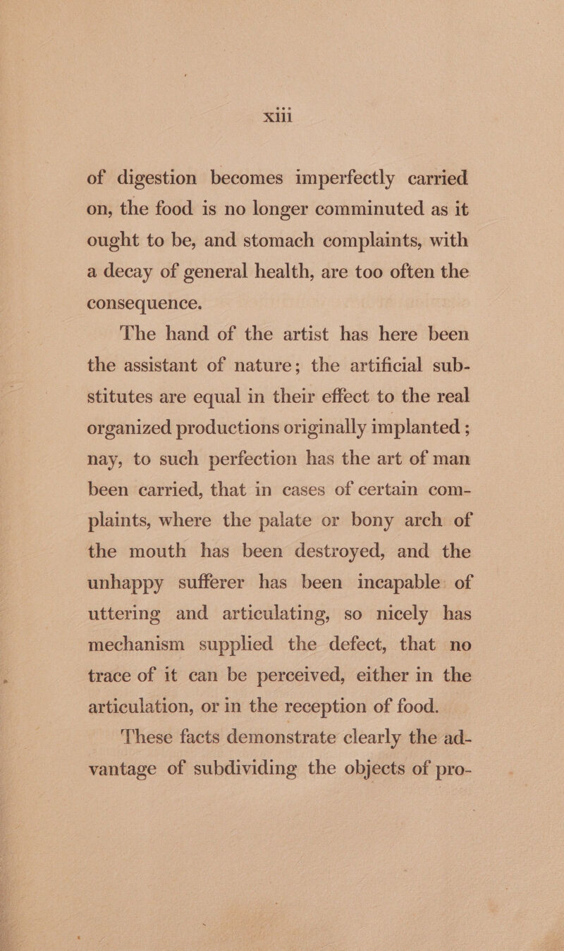 XU of digestion becomes imperfectly carried on, the food is no longer comminuted as it ought to be, and stomach complaints, with a decay of general health, are too often the consequence. The hand of the artist has here been the assistant of nature; the artificial sub- stitutes are equal in their effect to the real organized productions originally implanted : nay, to such perfection has the art of man been carried, that in cases of certain com- plaints, where the palate or bony arch of the mouth has been destroyed, and the unhappy sufferer has been incapable. of uttering and articulating, so nicely has mechanism supplied the defect, that no trace of it can be perceived, either in the articulation, or in the reception of food. These facts demonstrate clearly the ad- vantage of subdividing the objects of pro-