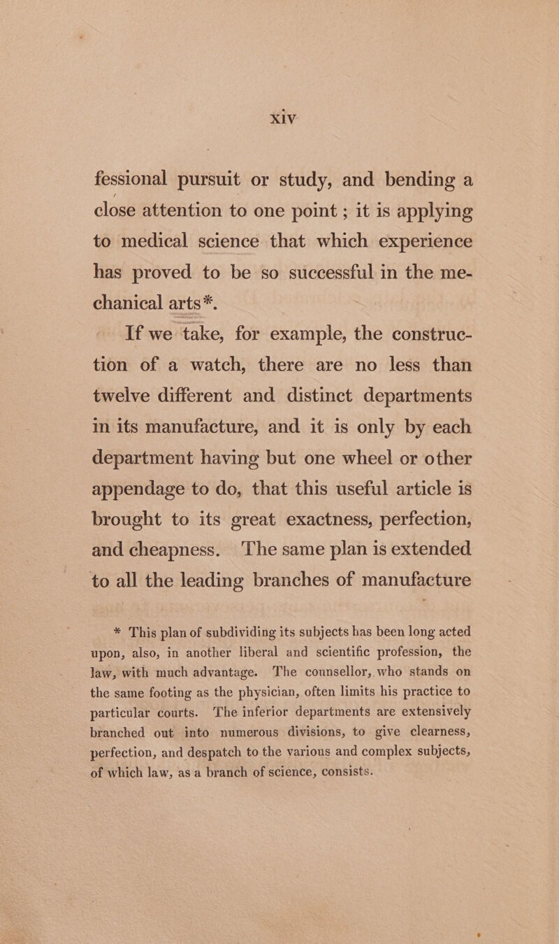 fessional pursuit or study, and bending a close attention to one point ; it is applying to medical science that which experience has proved to be so successful in the me- chanical arts*. If we take, for example, the construc- tion of a watch, there are no less than twelve different and distinct departments in its manufacture, and it is only by each department having but one wheel or other appendage to do, that this useful article is brought to its great exactness, perfection, and cheapness. ‘The same plan is extended to all the leading branches of manufacture * This plan of subdividing its subjects has been long acted upon, also, in another liberal and scientific profession, the law, with much advantage. The counsellor, who stands on the same footing as the physician, often limits his practice to particular courts. The inferior departments are extensively branched out into numerous divisions, to give clearness, perfection, and despatch to the various and complex subjects, of which law, as a branch of science, consists.