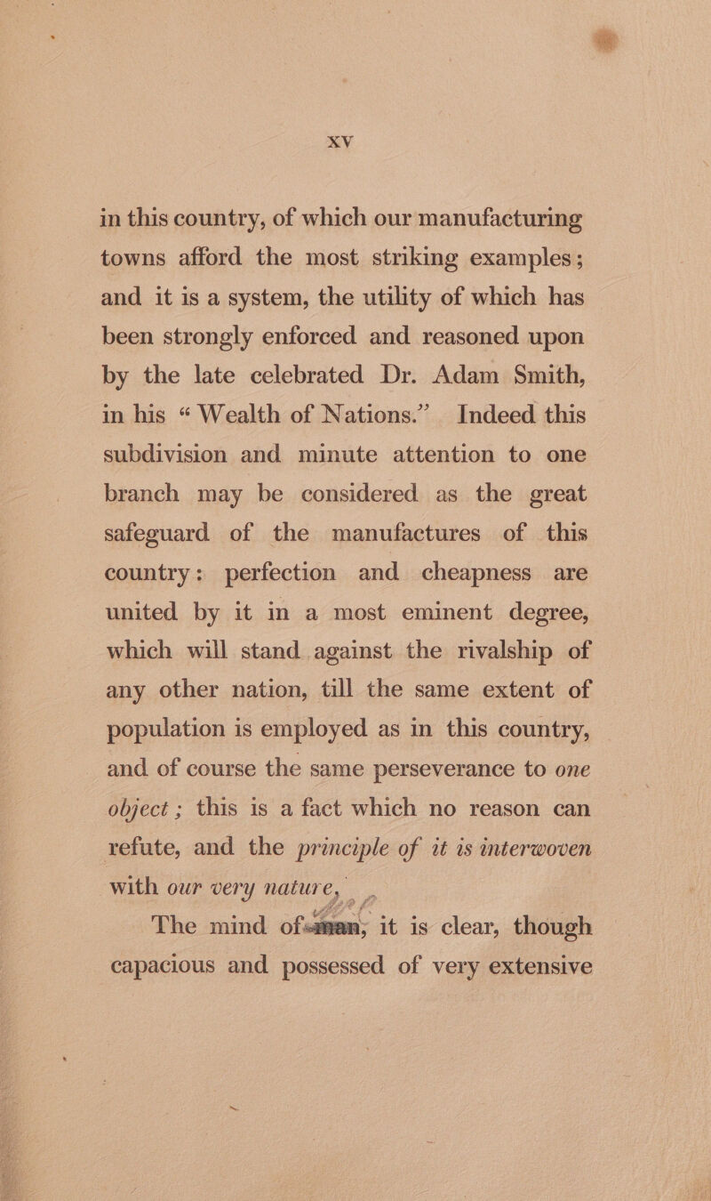 in this country, of which our manufacturing towns afford the most striking examples; and it is a system, the utility of which has | been strongly enforced and reasoned upon by the late celebrated Dr. Adam Smith, in his “ Wealth of Nations.’ Indeed this subdivision and minute attention to one branch may be considered as the great safeguard of the manufactures of this country: perfection and cheapness are united by it in a most eminent degree, which will stand against the rivalship of any other nation, till the same extent of population is employed as in this country, and of course the same perseverance to one object ; this is a fact which no reason can The mind ofsaman; it is clear, though capacious and possessed of very extensive