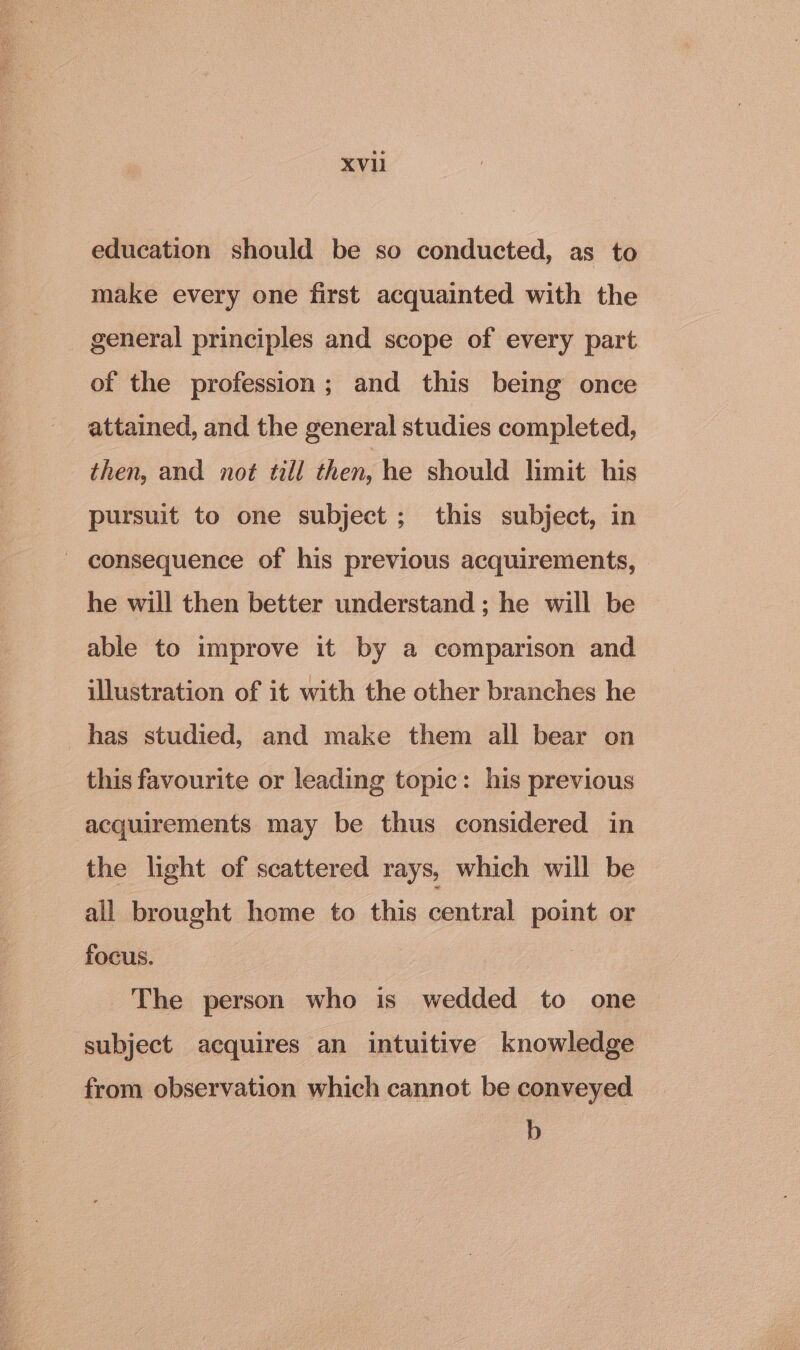 education should be so conducted, as to make every one first acquainted with the general principles and scope of every part of the profession; and this being once attained, and the general studies completed, then, and not till then, he should limit his pursuit to one subject ; this subject, in - consequence of his previous acquirements, he will then better understand ; he will be able to improve it by a comparison and illustration of it with the other branches he has studied, and make them all bear on this favourite or leading topic: his previous acquirements may be thus considered in the light of scattered rays, which will be all brought home to this central point or focus. The person who is wedded to one subject acquires an intuitive knowledge from observation which cannot be conveyed b