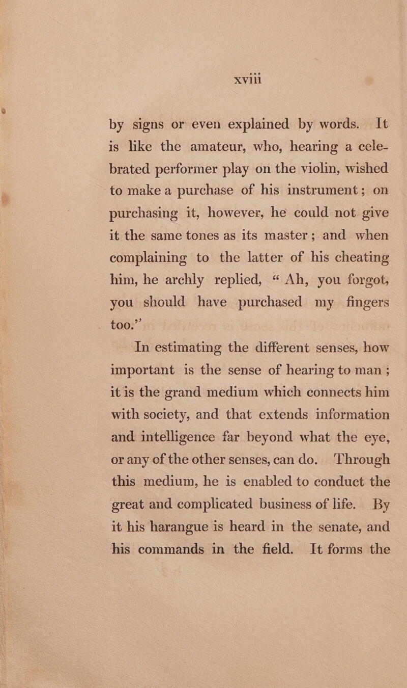 XV1li by signs or even explained by words. It is like the amateur, who, hearing a cele- brated performer play on the violin, wished to make a purchase of his instrument; on purchasing it, however, he could not give it the same tones as its master; and when complaining to the latter of his cheating him, he archly replied, “ Ah, you forgot, you should have purchased my _ fingers In estimating the different senses, how important is the sense of hearing to man ; itis the grand medium which connects him with society, and that extends information and intelligence far beyond what the eye, or any of the other senses, can do. Through this medium, he is enabled to conduct the great and complicated business of life. By it his harangue is heard in the senate, and his commands in the field. It forms the