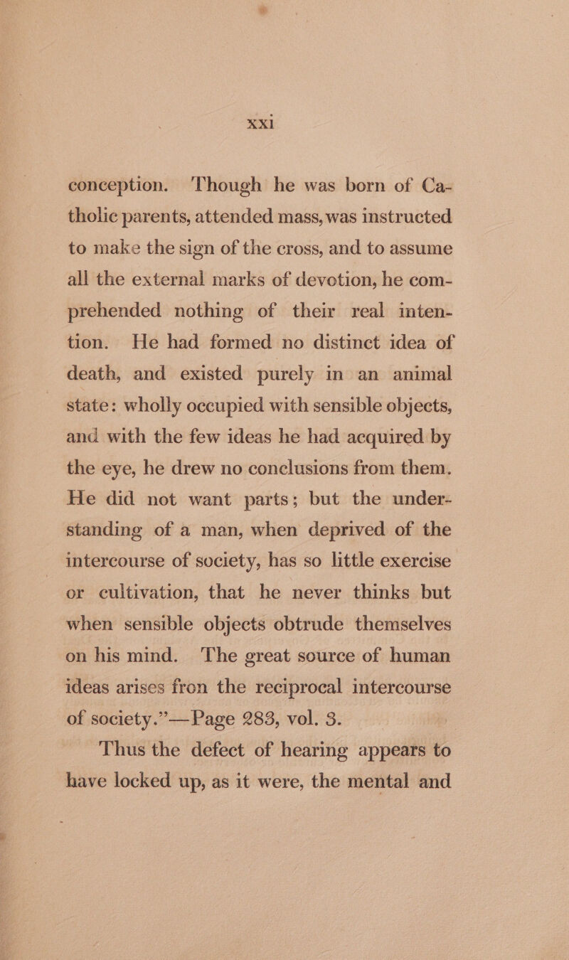 conception. ‘Though he was born of Ca- tholic parents, attended mass, was instructed to make the sign of the cross, and to assume all the external marks of devotion, he com- prehended nothing of their real inten- tion. He had formed no distinct idea of death, and existed purely in an animal state: wholly occupied with sensible objects, and with the few ideas he had acquired by the eye, he drew no conclusions from them. He did not want parts; but the under- standing of a man, when deprived of the intercourse of society, has so little exercise or cultivation, that he never thinks but when sensible objects obtrude themselves on his mind. ‘The great source of human ideas arises fron the reciprocal intercourse of society.” Page 283, vol. 3. Thus the defect of hearing appears to have locked up, as it were, the mental and