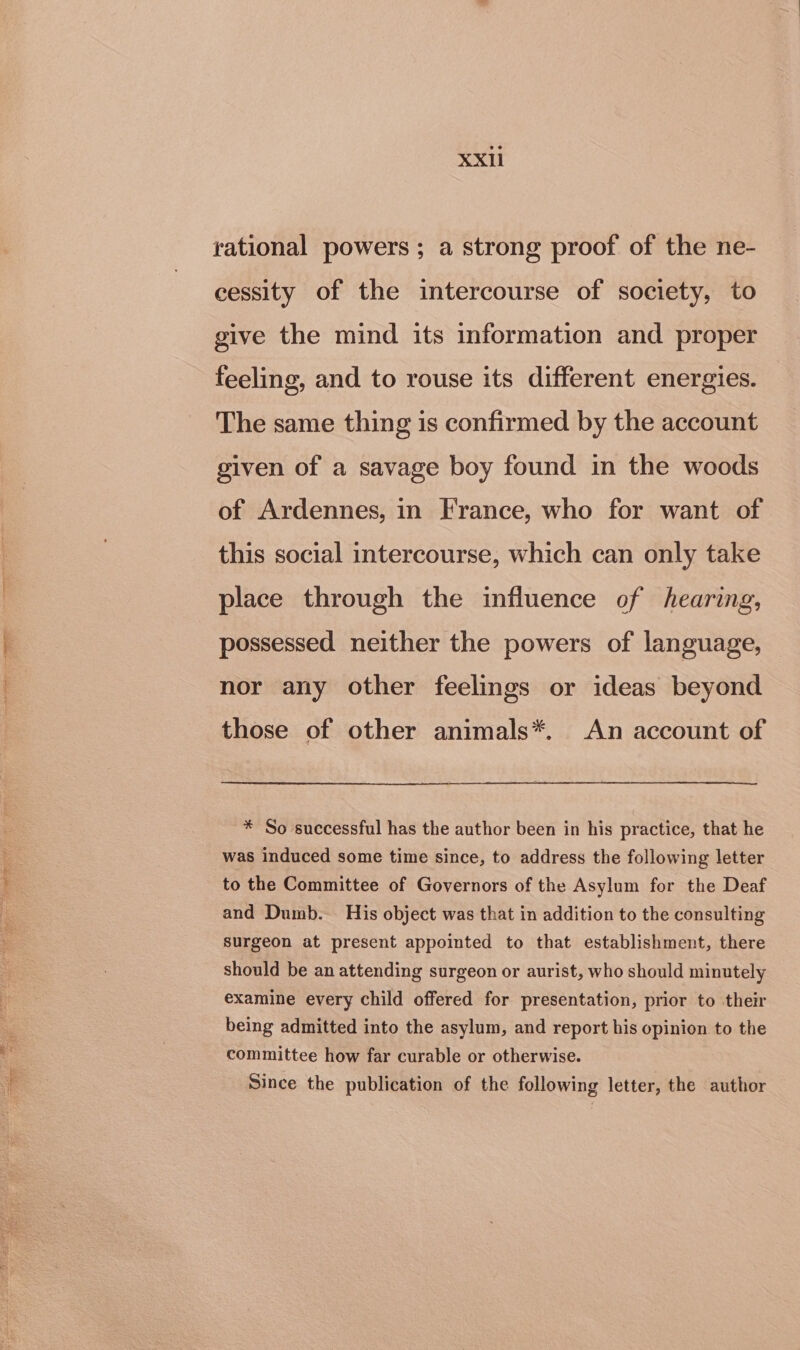 rational powers; a strong proof of the ne- cessity of the intercourse of society, to give the mind its information and proper feeling, and to rouse its different energies. The same thing is confirmed by the account given of a savage boy found in the woods of Ardennes, in France, who for want of this social intercourse, which can only take place through the influence of hearing, possessed neither the powers of language, nor any other feelings or ideas beyond those of other animals*. An account of * So successful has the author been in his practice, that he was induced some time since, to address the following letter to the Committee of Governors of the Asylum for the Deaf and Dumb. His object was that in addition to the consulting surgeon at present appointed to that establishment, there should be an attending surgeon or aurist, who should minutely examine every child offered for presentation, prior to their being admitted into the asylum, and report his opinion to the committee how far curable or otherwise. Since the publication of the following letter, the author