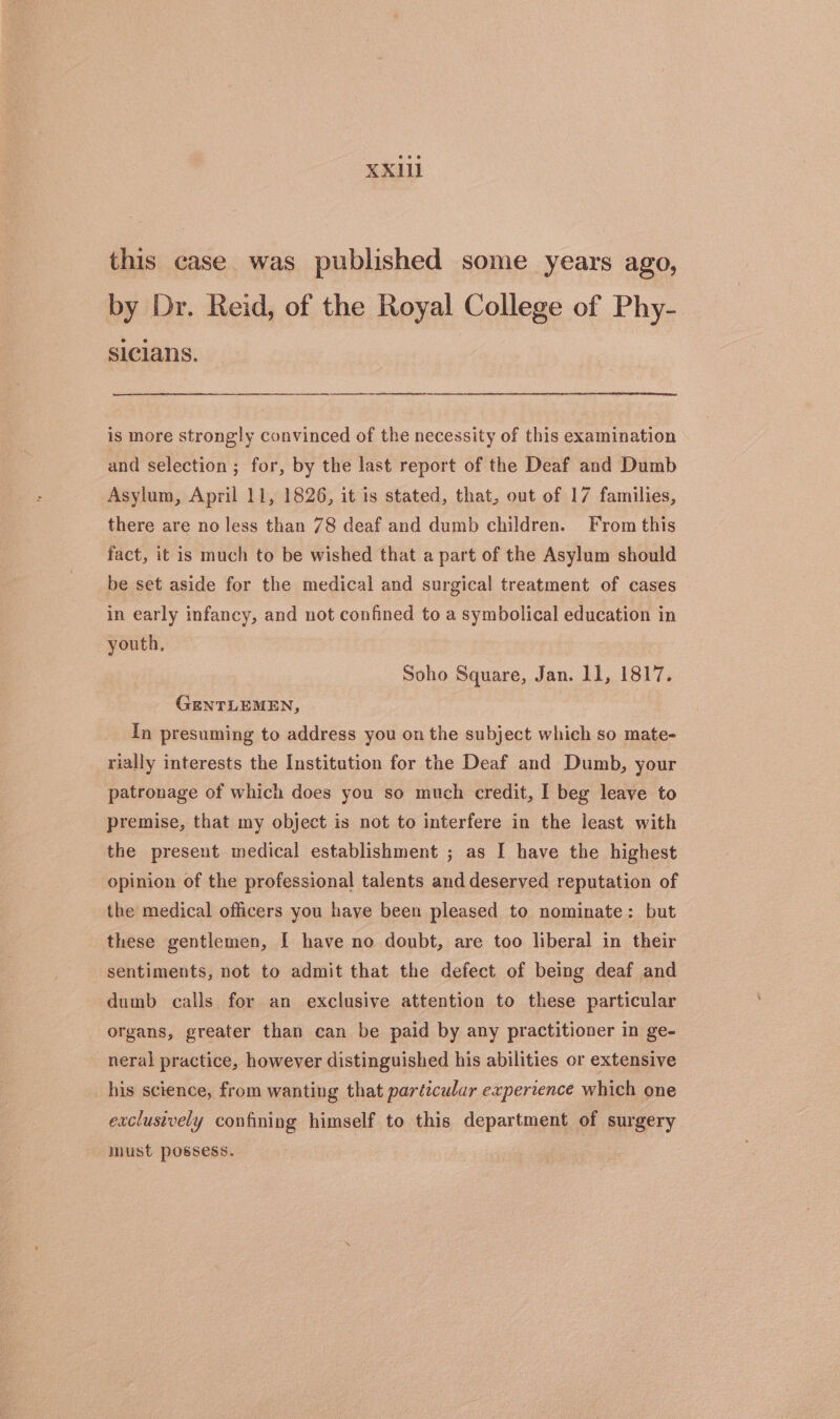 this case. was published some years ago, by Dr. Reid, of the Royal College of Phy- sicians. is more strongly convinced of the necessity of this examination and selection ; for, by the last report of the Deaf and Dumb Asylum, April 11, 1826, it is stated, that, out of 17 families, there are no less than 78 deaf and dumb children. From this fact, it is much to be wished that a part of the Asylum should be set aside for the medical and surgical treatment of cases in early infancy, and not confined to a symbolical education in youth, Soho Square, Jan. 11, 1817. GENTLEMEN, In presuming to address you on the subject which so mate- rially interests the Institution for the Deaf and Dumb, your patronage of which does you so much credit, I beg leave to premise, that my object is not to interfere in the least with the present medical establishment ; as I have the highest opinion of the professional talents and deserved reputation of the medical officers you have been pleased to nominate: but these gentlemen, I have no doubt, are too liberal in their sentiments, not to admit that the defect of being deaf and dumb calls for an exclusive attention to these particular organs, greater than can be paid by any practitioner in ge- neral practice, however distinguished his abilities or extensive his science, from wanting that particular expertence which one exclusively confining himself to this department of surgery must possess. |