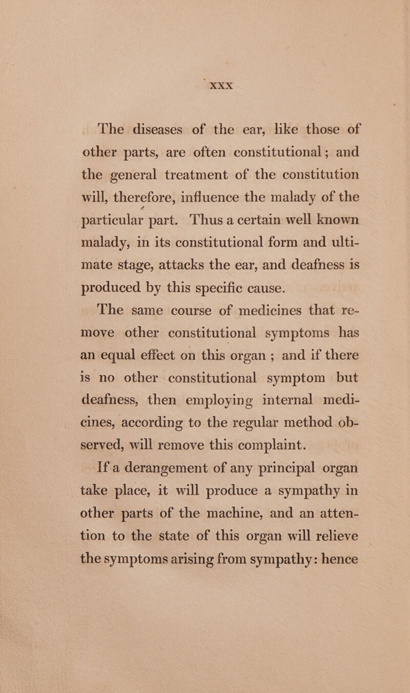 The diseases of the ear, like those of other parts, are often constitutional; and the general treatment of the constitution will, therefore, influence the malady of the particular part. Thus a certain well known malady, in its constitutional form and ulti- mate stage, attacks the ear, and deafness 1s produced by this specific cause. The same course of medicines that re- move other constitutional symptoms has an equal effect on this organ ; and if there is no other constitutional symptom but deafness, then employing internal medi- cines, according to the regular method ob- served, will remove this complaint. If a derangement of any principal organ take place, it will produce a sympathy in other parts of the machine, and an atten- tion to the state of this organ will relieve the symptoms arising from sympathy: hence